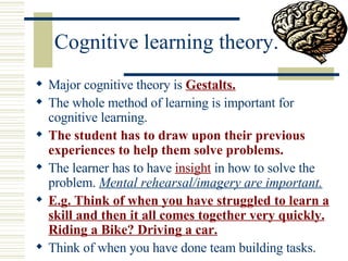 Cognitive learning theory. Major cognitive theory is  Gestalts.   The whole method of learning is important for cognitive learning. The student has to draw upon their previous experiences to help them solve problems. The learner has to have  insight  in how to solve the problem.  Mental rehearsal/imagery are important. E.g. Think of when you have struggled to learn a skill and then it all comes together very quickly. Riding a Bike? Driving a car. Think of when you have done team building tasks. 