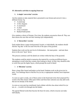 19. Alternative activities to copying from text

   1. A simple ‘conversion’ exercise

Ask the students to take material that is presented in one format and convert it into a
different format. Eg
    • A mind map
    • A flow diagram
    • A storyboard
    • A chart
    • A key word plan
    • Ranked bullet points

Give students a choice of formats. Over time, the students can practice them all. They can
then choose the ones that suit their learning style independently.

   2. A ‘hierarchies’ exercise

Each student draws a page-sized pyramid. In pairs, or individually, the students should
find the ‘big idea’ in the text and write this in the apex of the pyramid.

Students then work out the next level of information – the main points – and note them
down in the next ‘layer’ down.

This process continues until the details are written within the base of the pyramid.

The students could be asked to memorise the material by covering up different layers,
attempting to recall what they contain, then looking to check. In time, they should be able
to work from just the higher layers, which prompt the recall of detail.

   3. A ‘filtration’ exercise.

Draw a large filter funnel and beaker on the board. Students work on the given text in
pairs. You challenge them to find the five (or ten, or appropriate number) most important
words.

As soon as a pair is ready, one of them comes to the board and writes their proposed five
words in the filter funnel. Other pairs follow and from their selection can only add words
that are not already in the funnel.

As soon as every pair has contributed, lead a debate with the class about which five (or
ten, or….) words to let through into the beaker.

The agreed filtered words then become the basis for notes, which everyone can make
individually.
 