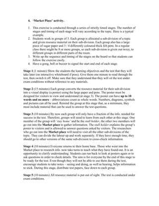 4. ‘Market Place’ activity.

   1. This exercise is conducted through a series of strictly timed stages. The number of
      stages and timing of each stage will vary according to the topic. Here is a typical
      example.
   2. Students work in groups of 3. Each group is allocated a sub-division of a topic
      and given resource material on their sub-division. Each group also has a large
      piece of sugar paper and 3 / 4 differently coloured thick felt pens. In a regular
      class there might be 8 or more groups, so each sub-division is given out twice, to
      different groups in different parts of the room.
   3. Write up the sequence and timing of the stages on the board so that students can
      follow the exercise easily.
   4. Have a gong, bell or buzzer to signal the start and end of each stage.

Stage 1 (1 minute) Show the students the learning objectives and the test that they will
take later (on interactive whiteboard if poss). Give them one minute to read through the
test, then switch it off. Make sure that they understand that they will sit the test under
exam conditions without reference to any materials.

Stage 2 (15 minutes) Each group converts the resource material for their sub-division
into a visual display (a poster) using the large paper and pens. The poster must be
designed for visitors to view and understand (at stage 3). The poster can have up to 10
words and no more – abbreviations count as whole words. Numbers, diagrams, symbols
and pictures can all be used. Remind the group at this stage that, as a minimum, they
must include material that can be used to answer the test questions.

Stage 3 (10 minutes) By now each group will only have a fraction of the info. needed for
success in the test. Therefore, groups will need to learn from each other at this stage. One
member of the group will ‘stay home’ and be the stall holder, the other two members will
go out into the Market place to gather information. The stall holder explains the group’s
poster to visitors and is allowed to answer questions asked by visitors. The researchers
who go out into the Market place will need to visit all the other sub-divisions of the
topic. They can divide the labour up and work separately. If they have enough time, they
should go to other versions of the same sub-division to cross-check information.

Stage 4 (10 minutes) Everyone returns to their home base. Those who went into the
Market place to research info. now take turns to teach what they have found out. It is an
opportunity to clarify understanding. Students can run back to look at posters again or to
ask questions in order to check details. The aim is for everyone by the end of this stage to
be ready for the test. Even though they will not be able to use them during the test,
encourage students to take notes – seeing and doing, as well as hearing, helps information
to stick. During this stage, distribute test papers, face down to each group.

Stage 5 (10 minutes) All resource material is put out of sight. The test is conducted under
exam conditions.
 
