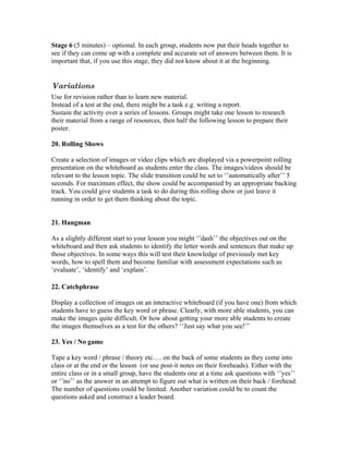 Stage 6 (5 minutes) – optional. In each group, students now put their heads together to
see if they can come up with a complete and accurate set of answers between them. It is
important that, if you use this stage, they did not know about it at the beginning.


Variations
Use for revision rather than to learn new material.
Instead of a test at the end, there might be a task e.g. writing a report.
Sustain the activity over a series of lessons. Groups might take one lesson to research
their material from a range of resources, then half the following lesson to prepare their
poster.

20. Rolling Shows

Create a selection of images or video clips which are displayed via a powerpoint rolling
presentation on the whiteboard as students enter the class. The images/videos should be
relevant to the lesson topic. The slide transition could be set to ‘’automatically after’’ 5
seconds. For maximum effect, the show could be accompanied by an appropriate backing
track. You could give students a task to do during this rolling show or just leave it
running in order to get them thinking about the topic.


21. Hangman

As a slightly different start to your lesson you might ‘’dash’’ the objectives out on the
whiteboard and then ask students to identify the letter words and sentences that make up
those objectives. In some ways this will test their knowledge of previously met key
words, how to spell them and become familiar with assessment expectations such as
‘evaluate’, ‘identify’ and ‘explain’.

22. Catchphrase

Display a collection of images on an interactive whiteboard (if you have one) from which
students have to guess the key word or phrase. Clearly, with more able students, you can
make the images quite difficult. Or how about getting your more able students to create
the images themselves as a test for the others? ‘’Just say what you see!’’

23. Yes / No game

Tape a key word / phrase / theory etc…. on the back of some students as they come into
class or at the end or the lesson (or use post-it notes on their foreheads). Either with the
entire class or in a small group, have the students one at a time ask questions with ‘’yes’’
or ‘’no’’ as the answer in an attempt to figure out what is written on their back / forehead.
The number of questions could be limited. Another variation could be to count the
questions asked and construct a leader board.
 