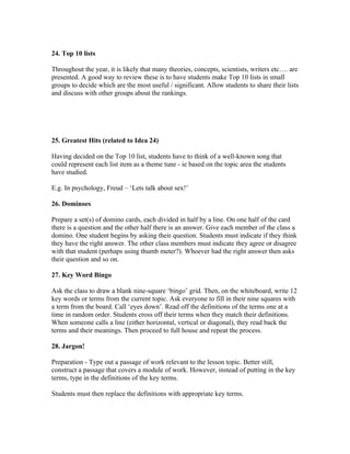 24. Top 10 lists

Throughout the year, it is likely that many theories, concepts, scientists, writers etc…. are
presented. A good way to review these is to have students make Top 10 lists in small
groups to decide which are the most useful / significant. Allow students to share their lists
and discuss with other groups about the rankings.




25. Greatest Hits (related to Idea 24)

Having decided on the Top 10 list, students have to think of a well-known song that
could represent each list item as a theme tune - ie based on the topic area the students
have studied.

E.g. In psychology, Freud – ‘Lets talk about sex!’

26. Dominoes

Prepare a set(s) of domino cards, each divided in half by a line. On one half of the card
there is a question and the other half there is an answer. Give each member of the class a
domino. One student begins by asking their question. Students must indicate if they think
they have the right answer. The other class members must indicate they agree or disagree
with that student (perhaps using thumb meter?). Whoever had the right answer then asks
their question and so on.

27. Key Word Bingo

Ask the class to draw a blank nine-square ‘bingo’ grid. Then, on the whiteboard, write 12
key words or terms from the current topic. Ask everyone to fill in their nine squares with
a term from the board. Call ‘eyes down’. Read off the definitions of the terms one at a
time in random order. Students cross off their terms when they match their definitions.
When someone calls a line (either horizontal, vertical or diagonal), they read back the
terms and their meanings. Then proceed to full house and repeat the process.

28. Jargon!

Preparation - Type out a passage of work relevant to the lesson topic. Better still,
construct a passage that covers a module of work. However, instead of putting in the key
terms, type in the definitions of the key terms.

Students must then replace the definitions with appropriate key terms.
 