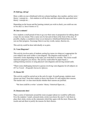 29. Roll up, roll up!

Draw a table on your whiteboard with two column headings: dice number, and key term /
theory / concept etc… Ask students to roll the dice and then explain the equivalent term /
theory / concept etc…

Depending on the lesson and the learning content you wish to check, you could use one
or two dice i.e. have 6 terms or 12.

30. Just a minute!

Give students a small period of time to go over their notes in preparation for talking about
a topic for one minute. Pick a name out of a hat and sit them at the front of the class. If
possible, display a countdown timer on an interactive whiteboard behind them so others
can see their progress. Encourage them to use key words, names, theories etc..

This activity could be done individually or as pairs.

31. Venn Diagrams*

This activity involves pairs of students sorting key terms (or whatever is appropriate for
your subject) into areas within a venn diagram. The diagram could include 2 – 5
concentric circles depending on the topic you wish them to consider. The circles would
represent categories you choose. The activity could either be paper based, a
cutting/sticking exercise or using physical venn diagrams and moving around cards.

*There some challenging interactive quizzes involving venn diagrams for all subjects on
ICT on Vostok – Dragonfly Interactive Quizzes.

32. Room 101

This activity could be carried out at the end of a topic. In small groups, students must
choose one item* from their studies to throw into Room 101 and explain their reasons.
The teacher and / or class must decide whether their reasons are justified.

   *the item could be a writer / scientist / theory / historical figure etc…


33. Democratic dots!

Place a series of statements around the room on paper (about six would be sufficient).
Give the students 3 small, coloured sticky circles (you know the ones!!). Ask them to
place their sticky circles on the statements which they agree with the most. Discuss the
results and ask them to justify the reasons for their choices.
 