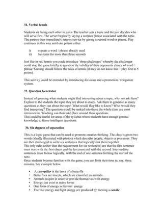 34. Verbal tennis

Students sit facing each other in pairs. The teacher sets a topic and the pair decides who
will serve first. The server begins by saying a word or phrase associated with the topic.
The partner then immediately returns service by giving a second word or phrase. Play
continues in this way until one person either

   i)       repeats a word / phrase already used
   ii)      hesitates for more than three seconds

Just like in real tennis you could introduce ‘three challenges’ whereby the challenger
could stop the game briefly to question the validity of their opponents choice of word /
phrase. Scoring should follow the rules of tennis (if they do not know this – play first to 5
points).

This activity could be extended by introducing divisions and a promotion / relegation
system.

35. Question Generator

Instead of guessing what students might find interesting about a topic, why not ask them?
Explain to the students the topic they are about to study. Ask them to generate as many
questions as they can about the topic. What would they like to know? What would they
find interesting? The questions could be ranked into those the whole class are most
interested in. Teaching can then take place around these questions
This could be useful for areas of the syllabus where students have enough general
knowledge to frame intelligent questions.

36. Six degrees of separation

This is a logic game that can be used to promote creative thinking. The class is given two
words (ideally illustrated with photos) which describe people, objects or processes. They
are then challenged to write six sentences that logically link them together.
The only rules (other than the requirement for six sentences) are that the first sentence
must start with the first object and the last must end with the second. Intermediate
sentences must follow logically, with the end of one sentence forming the start of the
next.
Once students become familiar with the game, you can limit their time to, say, three
minutes. See example below.

   •     A caterpillar is the larva of a butterfly
   •     Butterflies are insects, which are classified as animals
   •     Animals respire in order to provide themselves with energy
   •     Energy can exist in many forms
   •     One form of energy is thermal energy
   •     Thermal energy and light energy are produced by burning a candle
 