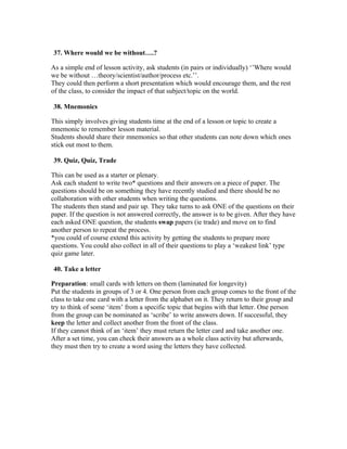 37. Where would we be without….?

As a simple end of lesson activity, ask students (in pairs or individually) ‘’Where would
we be without …theory/scientist/author/process etc.’’.
They could then perform a short presentation which would encourage them, and the rest
of the class, to consider the impact of that subject/topic on the world.

38. Mnemonics

This simply involves giving students time at the end of a lesson or topic to create a
mnemonic to remember lesson material.
Students should share their mnemonics so that other students can note down which ones
stick out most to them.

39. Quiz, Quiz, Trade

This can be used as a starter or plenary.
Ask each student to write two* questions and their answers on a piece of paper. The
questions should be on something they have recently studied and there should be no
collaboration with other students when writing the questions.
The students then stand and pair up. They take turns to ask ONE of the questions on their
paper. If the question is not answered correctly, the answer is to be given. After they have
each asked ONE question, the students swap papers (ie trade) and move on to find
another person to repeat the process.
*you could of course extend this activity by getting the students to prepare more
questions. You could also collect in all of their questions to play a ‘weakest link’ type
quiz game later.

40. Take a letter

Preparation: small cards with letters on them (laminated for longevity)
Put the students in groups of 3 or 4. One person from each group comes to the front of the
class to take one card with a letter from the alphabet on it. They return to their group and
try to think of some ‘item’ from a specific topic that begins with that letter. One person
from the group can be nominated as ‘scribe’ to write answers down. If successful, they
keep the letter and collect another from the front of the class.
If they cannot think of an ‘item’ they must return the letter card and take another one.
After a set time, you can check their answers as a whole class activity but afterwards,
they must then try to create a word using the letters they have collected.
 