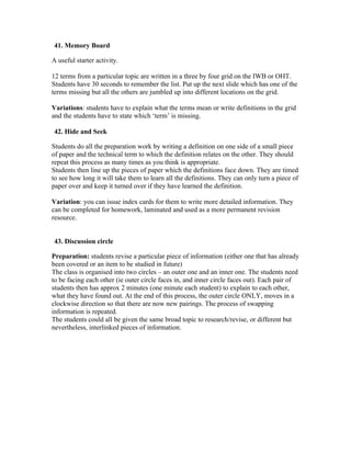 41. Memory Board

A useful starter activity.

12 terms from a particular topic are written in a three by four grid on the IWB or OHT.
Students have 30 seconds to remember the list. Put up the next slide which has one of the
terms missing but all the others are jumbled up into different locations on the grid.

Variations: students have to explain what the terms mean or write definitions in the grid
and the students have to state which ‘term’ is missing.

 42. Hide and Seek

Students do all the preparation work by writing a definition on one side of a small piece
of paper and the technical term to which the definition relates on the other. They should
repeat this process as many times as you think is appropriate.
Students then line up the pieces of paper which the definitions face down. They are timed
to see how long it will take them to learn all the definitions. They can only turn a piece of
paper over and keep it turned over if they have learned the definition.

Variation: you can issue index cards for them to write more detailed information. They
can be completed for homework, laminated and used as a more permanent revision
resource.


 43. Discussion circle

Preparation: students revise a particular piece of information (either one that has already
been covered or an item to be studied in future)
The class is organised into two circles – an outer one and an inner one. The students need
to be facing each other (ie outer circle faces in, and inner circle faces out). Each pair of
students then has approx 2 minutes (one minute each student) to explain to each other,
what they have found out. At the end of this process, the outer circle ONLY, moves in a
clockwise direction so that there are now new pairings. The process of swapping
information is repeated.
The students could all be given the same broad topic to research/revise, or different but
nevertheless, interlinked pieces of information.
 