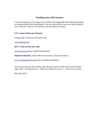 Teaching more able learners

I will not burden you will a huge list of websites that supposedly offer help and guidance
on teaching gifted and talented pupils, I am sure that you have your own subject specific
ones. However, here are a few that have proved useful in the past:


GT: London Gifted and Talented

Cutting edge e-resources and online tools.

www.londongt.org

QCA: Tasks for the more able

www.qca.org.uk (type in gifted and talented)

Optimus Education, which offers free resources, articles and advice.

www.teachingexpertise.com (type in gifted and talented)


All of the activities in this booklet, and a bit more, can be found on the school intranet
page: Staff – LCS Information – Gifted and Talented resources – Classroom activities.

Biss (Jan 2010)
 