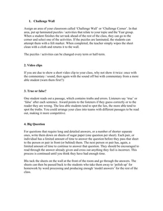 1. Challenge Wall

Assign an area of your classroom called ‘Challenge Wall’ or ‘Challenge Corner’. In that
area, put up laminated puzzles / activities that relate to your topic and the Year group.
When a student finishes the set task ahead of the rest of the class, they can go to the
corner and select one of the activities. If the puzzles are laminated, the students can
attempt them with a felt marker. When completed, the teacher simply wipes the sheet
clean with a cloth and returns it to the wall.

The puzzles / activities can be changed every term or half-term.


2. Video clips

If you are due to show a short video clip to your class, why not show it twice: once with
the commentary / sound, then again with the sound off but with commentary from a more
able student (warn them first!!)


3. True or false?

One student reads out a passage, which contains truths and errors. Listeners say ‘true’ or
‘false’ after each sentence. Award points to the listeners if they guess correctly or to the
reader they are wrong. The less able students tend to spot the lies, the more able tend to
spot the truths. You could arrange your class into teams with different passages to be read
out, making it more competitive.


4. Big Question

For questions that require long and detailed answers, or a number of shorter separate
ones, write them down on sheets of sugar paper (one question per sheet). Each pair, or
individual has a limited amount of time to answer the question before they pass that sheet
to the person or pair in front (or behind) them. The next person or pair has, again, a
limited amount of time to continue to answer that question. They should be encouraged to
read through the answer already given and cross out anything they feel is incorrect. This
process is continued until you think they have had enough time.

Blu tack the sheets on the wall at the front of the room and go through the answers. The
sheets can then be passed back to the students who take them away to ‘polish up’ for
homework by word processing and producing enough ‘model answers’ for the rest of the
class.
 