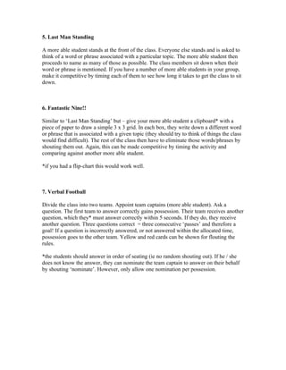 5. Last Man Standing

A more able student stands at the front of the class. Everyone else stands and is asked to
think of a word or phrase associated with a particular topic. The more able student then
proceeds to name as many of those as possible. The class members sit down when their
word or phrase is mentioned. If you have a number of more able students in your group,
make it competitive by timing each of them to see how long it takes to get the class to sit
down.



6. Fantastic Nine!!

Similar to ‘Last Man Standing’ but – give your more able student a clipboard* with a
piece of paper to draw a simple 3 x 3 grid. In each box, they write down a different word
or phrase that is associated with a given topic (they should try to think of things the class
would find difficult). The rest of the class then have to eliminate those words/phrases by
shouting them out. Again, this can be made competitive by timing the activity and
comparing against another more able student.

*if you had a flip-chart this would work well.



7. Verbal Football

Divide the class into two teams. Appoint team captains (more able student). Ask a
question. The first team to answer correctly gains possession. Their team receives another
question, which they* must answer correctly within 5 seconds. If they do, they receive
another question. Three questions correct = three consecutive ‘passes’ and therefore a
goal! If a question is incorrectly answered, or not answered within the allocated time,
possession goes to the other team. Yellow and red cards can be shown for flouting the
rules.

*the students should answer in order of seating (ie no random shouting out). If he / she
does not know the answer, they can nominate the team captain to answer on their behalf
by shouting ‘nominate’. However, only allow one nomination per possession.
 