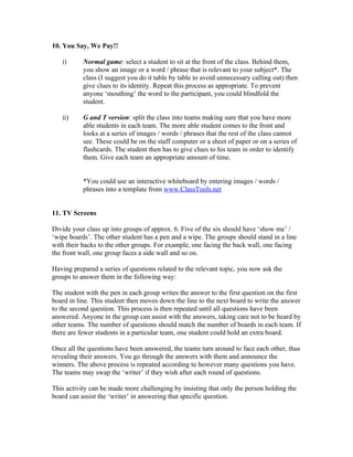 10. You Say, We Pay!!

   i)      Normal game: select a student to sit at the front of the class. Behind them,
           you show an image or a word / phrase that is relevant to your subject*. The
           class (I suggest you do it table by table to avoid unnecessary calling out) then
           give clues to its identity. Repeat this process as appropriate. To prevent
           anyone ‘mouthing’ the word to the participant, you could blindfold the
           student.

   ii)     G and T version: split the class into teams making sure that you have more
           able students in each team. The more able student comes to the front and
           looks at a series of images / words / phrases that the rest of the class cannot
           see. These could be on the staff computer or a sheet of paper or on a series of
           flashcards. The student then has to give clues to his team in order to identify
           them. Give each team an appropriate amount of time.


           *You could use an interactive whiteboard by entering images / words /
           phrases into a template from www.ClassTools.net


11. TV Screens

Divide your class up into groups of approx. 6. Five of the six should have ‘show me’ /
‘wipe boards’. The other student has a pen and a wipe. The groups should stand in a line
with their backs to the other groups. For example, one facing the back wall, one facing
the front wall, one group faces a side wall and so on.

Having prepared a series of questions related to the relevant topic, you now ask the
groups to answer them in the following way:

The student with the pen in each group writes the answer to the first question on the first
board in line. This student then moves down the line to the next board to write the answer
to the second question. This process is then repeated until all questions have been
answered. Anyone in the group can assist with the answers, taking care not to be heard by
other teams. The number of questions should match the number of boards in each team. If
there are fewer students in a particular team, one student could hold an extra board.

Once all the questions have been answered, the teams turn around to face each other, thus
revealing their answers. You go through the answers with them and announce the
winners. The above process is repeated according to however many questions you have.
The teams may swap the ‘writer’ if they wish after each round of questions.

This activity can be made more challenging by insisting that only the person holding the
board can assist the ‘writer’ in answering that specific question.
 