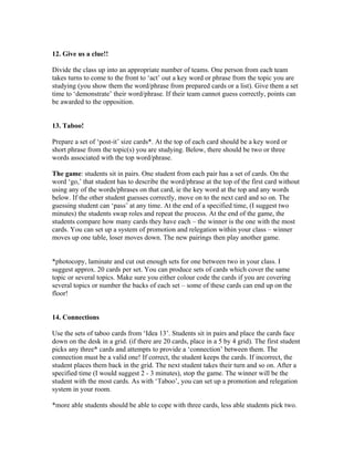 12. Give us a clue!!

Divide the class up into an appropriate number of teams. One person from each team
takes turns to come to the front to ‘act’ out a key word or phrase from the topic you are
studying (you show them the word/phrase from prepared cards or a list). Give them a set
time to ‘demonstrate’ their word/phrase. If their team cannot guess correctly, points can
be awarded to the opposition.


13. Taboo!

Prepare a set of ‘post-it’ size cards*. At the top of each card should be a key word or
short phrase from the topic(s) you are studying. Below, there should be two or three
words associated with the top word/phrase.

The game: students sit in pairs. One student from each pair has a set of cards. On the
word ‘go,’ that student has to describe the word/phrase at the top of the first card without
using any of the words/phrases on that card, ie the key word at the top and any words
below. If the other student guesses correctly, move on to the next card and so on. The
guessing student can ‘pass’ at any time. At the end of a specified time, (I suggest two
minutes) the students swap roles and repeat the process. At the end of the game, the
students compare how many cards they have each – the winner is the one with the most
cards. You can set up a system of promotion and relegation within your class – winner
moves up one table, loser moves down. The new pairings then play another game.


*photocopy, laminate and cut out enough sets for one between two in your class. I
suggest approx. 20 cards per set. You can produce sets of cards which cover the same
topic or several topics. Make sure you either colour code the cards if you are covering
several topics or number the backs of each set – some of these cards can end up on the
floor!


14. Connections

Use the sets of taboo cards from ‘Idea 13’. Students sit in pairs and place the cards face
down on the desk in a grid. (if there are 20 cards, place in a 5 by 4 grid). The first student
picks any three* cards and attempts to provide a ‘connection’ between them. The
connection must be a valid one! If correct, the student keeps the cards. If incorrect, the
student places them back in the grid. The next student takes their turn and so on. After a
specified time (I would suggest 2 - 3 minutes), stop the game. The winner will be the
student with the most cards. As with ‘Taboo’, you can set up a promotion and relegation
system in your room.

*more able students should be able to cope with three cards, less able students pick two.
 