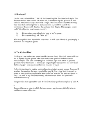 15. Headbands!

Use the same cards as Ideas 13 and 14. Students sit in pairs. The cards are in a pile, face
down on the desk. One student lifts a card and, without looking at it, places it on their
forehead. They should keep it there with a finger. The word/phrase should be showing.
They must then ask their partner as many questions as possible to identify the
word/phrase. If successful, they take the next card from the pile. They can pass on any
card if it is taking too long to guess correctly.

   i)      The questions must only elicit a ‘yes’ or ‘no’ response
   ii)     They cannot simply ask ‘What is it?’

After a designated time, the students swap roles. As with Ideas 13 and 14, you can play a
promotion and relegation system.




16. The Weakest Link!

Divide your class up into two teams A and B (or name them). Give both teams sufficient
bits of paper (I suggest quarter A4 size) to write down questions and answers to a
particular topic. Each team should be given a different topic from which to generate
questions. Give the students 15 minutes (or longer) to provide questions and answers on
the bits of paper – one question and answer per piece of paper.

Collect the questions in, making sure you keep them in two separate groups. Team A will
now face the questions that were compiled by team B. Give a time limit for team A to
amass as many points as possible (the powerpoint has ‘smarties’ but you can change it).
They* can bank at any time but obviously lose any current points if a question is
answered incorrectly.

This process is then repeated for team B who will answer questions compiled by team A.

*
 I suggest having an order in which the team answers questions e.g. table by table, to
avoid unnecessary calling out.
 