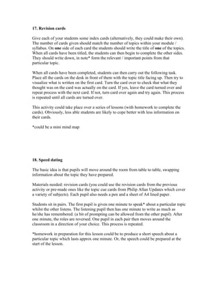 17. Revision cards

Give each of your students some index cards (alternatively, they could make their own).
The number of cards given should match the number of topics within your module /
syllabus. On one side of each card the students should write the title of one of the topics.
When all cards have been titled, the students can then begin to complete the other sides.
They should write down, in note* form the relevant / important points from that
particular topic.

When all cards have been completed, students can then carry out the following task.
Place all the cards on the desk in front of them with the topic title facing up. Then try to
visualize what is written on the first card. Turn the card over to check that what they
thought was on the card was actually on the card. If yes, leave the card turned over and
repeat process with the next card. If not, turn card over again and try again. This process
is repeated until all cards are turned over.

This activity could take place over a series of lessons (with homework to complete the
cards). Obviously, less able students are likely to cope better with less information on
their cards.

*could be a mini mind map




18. Speed dating

The basic idea is that pupils will move around the room from table to table, swapping
information about the topic they have prepared.

Materials needed: revision cards (you could use the revision cards from the previous
activity or pre-made ones like the topic cue cards from Philip Allan Updates which cover
a variety of subjects). Each pupil also needs a pen and a sheet of A4 lined paper.

Students sit in pairs. The first pupil is given one minute to speak* about a particular topic
whilst the other listens. The listening pupil then has one minute to write as much as
he/she has remembered. (a bit of prompting can be allowed from the other pupil). After
one minute, the roles are reversed. One pupil in each pair then moves around the
classroom in a direction of your choice. This process is repeated.

*homework in preparation for this lesson could be to produce a short speech about a
particular topic which lasts approx one minute. Or, the speech could be prepared at the
start of the lesson.
 