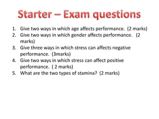 Starter – Exam questions Give two ways in which age affects performance.  (2 marks) Give two ways in which gender affects performance.   (2 marks) Give three ways in which stress can affects negative performance.  (3marks) Give two ways in which stress can affect positive performance.  ( 2 marks) What are the two types of stamina?  (2 marks) 