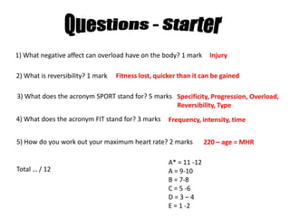 Questions - Starter 1) What negative affect can overload have on the body? 1 mark Injury 2) What is reversibility? 1 mark  Fitness lost, quicker than it can be gained 3) What does the acronym SPORT stand for? 5 marks Specificity, Progression, Overload, Reversibility, Type 4) What does the acronym FIT stand for? 3 marks Frequency, intensity, time 5) How do you work out your maximum heart rate? 2 marks 220 – age = MHR A* = 11 -12 A = 9-10 B = 7-8 C = 5 -6 D = 3 – 4 E = 1 -2 Total … / 12 