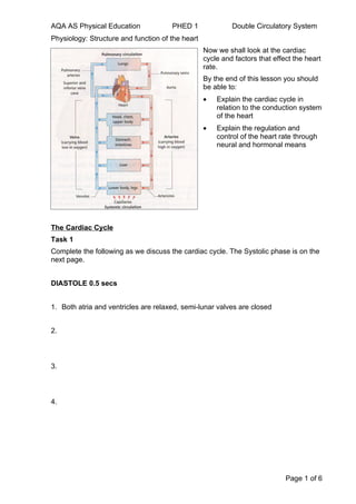 AQA AS Physical Education             PHED 1               Double Circulatory System
Physiology: Structure and function of the heart
                                                  Now we shall look at the cardiac
                                                  cycle and factors that effect the heart
                                                  rate.
                                                  By the end of this lesson you should
                                                  be able to:
                                                  •   Explain the cardiac cycle in
                                                      relation to the conduction system
                                                      of the heart
                                                  •   Explain the regulation and
                                                      control of the heart rate through
                                                      neural and hormonal means




The Cardiac Cycle
Task 1
Complete the following as we discuss the cardiac cycle. The Systolic phase is on the
next page.


DIASTOLE 0.5 secs


1. Both atria and ventricles are relaxed, semi-lunar valves are closed


2.



3.



4.




                                                                             Page 1 of 6
 