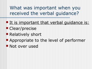 What was important when you
received the verbal guidance?
 It is important that verbal guidance is:
 Clear/precise
 Relatively short
 Appropriate to the level of performer
 Not over used
 