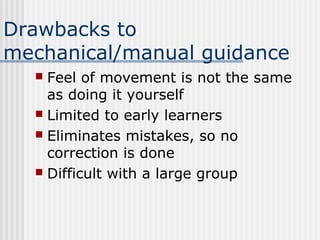 Drawbacks to
mechanical/manual guidance
 Feel of movement is not the same
as doing it yourself
 Limited to early learners
 Eliminates mistakes, so no
correction is done
 Difficult with a large group
 