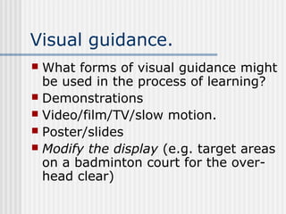 Visual guidance.
 What forms of visual guidance might
be used in the process of learning?
 Demonstrations
 Video/film/TV/slow motion.
 Poster/slides
 Modify the display (e.g. target areas
on a badminton court for the over-
head clear)
 