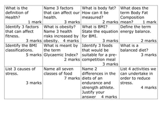 What is the           Name 3 factors  What is body fat?     What does the
definition of         that can affect our
                                      How can it be         term Body Fat
Health?               health.         measured?             Composition
             1 mark              3 marks          2 marks   mean?       1 mark
Identify 3 factors    What is obesity?What is BMI?          Define the term
that can affect       Name 3 health   State the equation    energy balance.
fitness.              risks increased by
                                      for BMI.
            3 marks   obesity. 4 marks            3 marks              2 marks
Identify the BMI      What is meant byIdentify 3 foods      What is a
classifications.      the term        that would be         balanced diet?
            5 marks   Glycaemic Index?suitable for a pre-             3 marks
                                 2 marks
                                      competition meal
                                                  3 marks
List 3 causes of   Name all seven     Name 2                List 4 activities we
stress.            classes of food    differences in the    can undertake in
                              7 marks diets of an           order to reduce
           3 marks                    endurance and         stress.
                                      strength athlete.                 4 marks
                                      Justify your
                                      answer 4 marks
 
