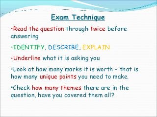 Exam Technique
•Read the question through twice before
answering
•IDENTIFY, DESCRIBE, EXPLAIN
•Underline what it is asking you
•Look at how many marks it is worth – that is
how many unique points you need to make.
•Check how many themes there are in the
question, have you covered them all?
 
