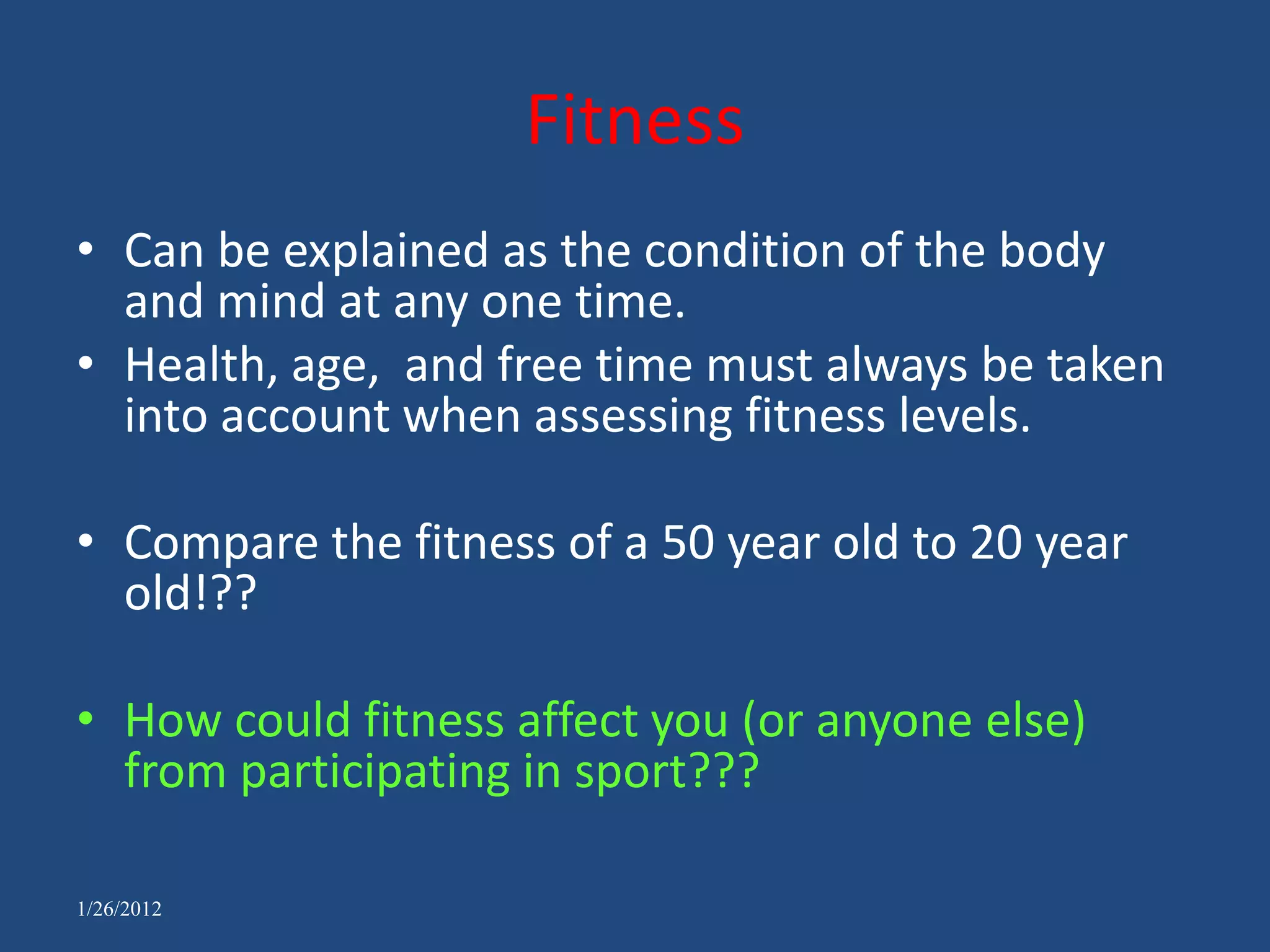 Fitness
• Can be explained as the condition of the body
  and mind at any one time.
• Health, age, and free time must always be taken
  into account when assessing fitness levels.

• Compare the fitness of a 50 year old to 20 year
  old!??

• How could fitness affect you (or anyone else)
  from participating in sport???

1/26/2012
 