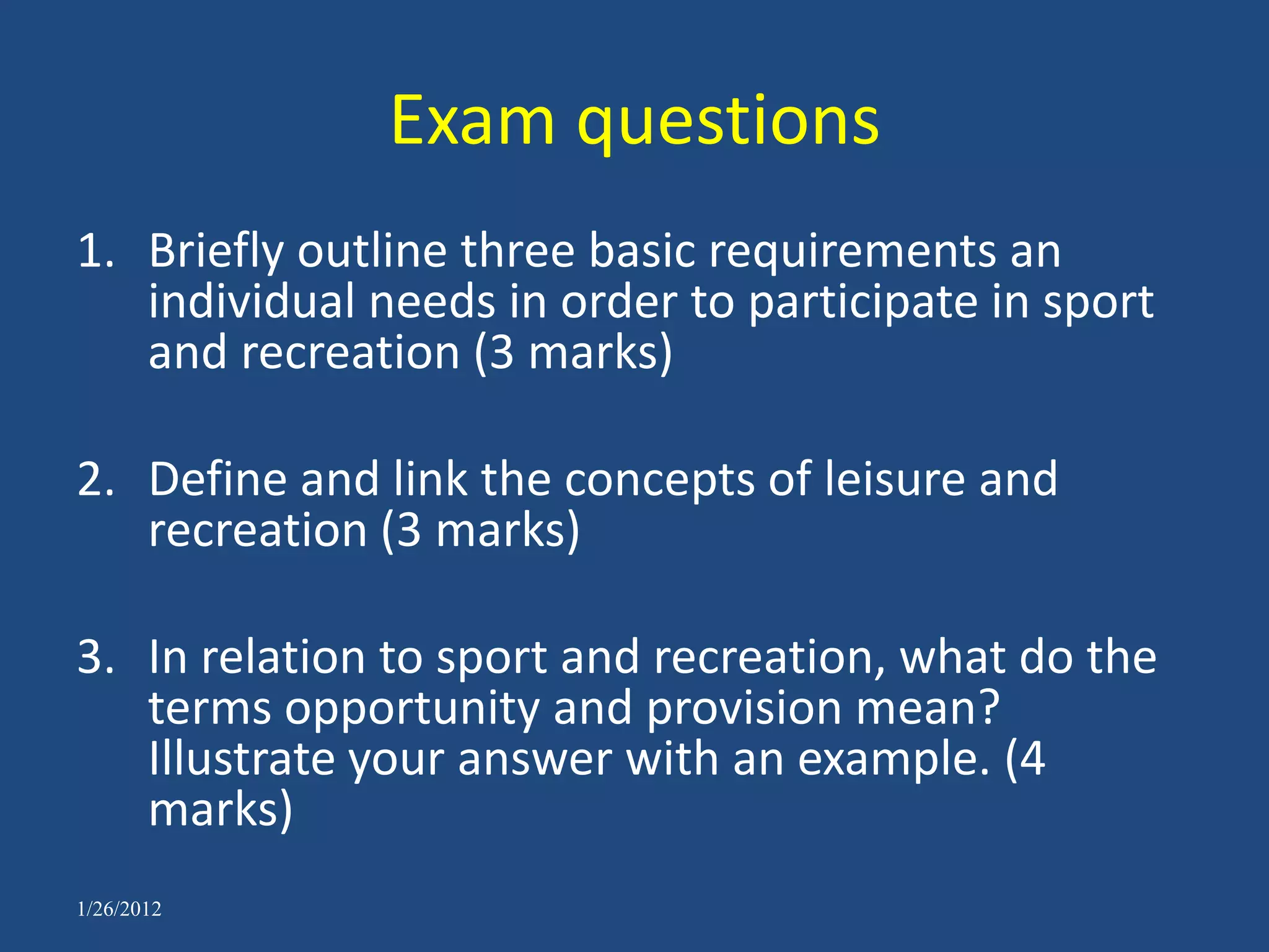 Exam questions
1. Briefly outline three basic requirements an
   individual needs in order to participate in sport
   and recreation (3 marks)

2. Define and link the concepts of leisure and
   recreation (3 marks)

3. In relation to sport and recreation, what do the
   terms opportunity and provision mean?
   Illustrate your answer with an example. (4
   marks)
1/26/2012
 
