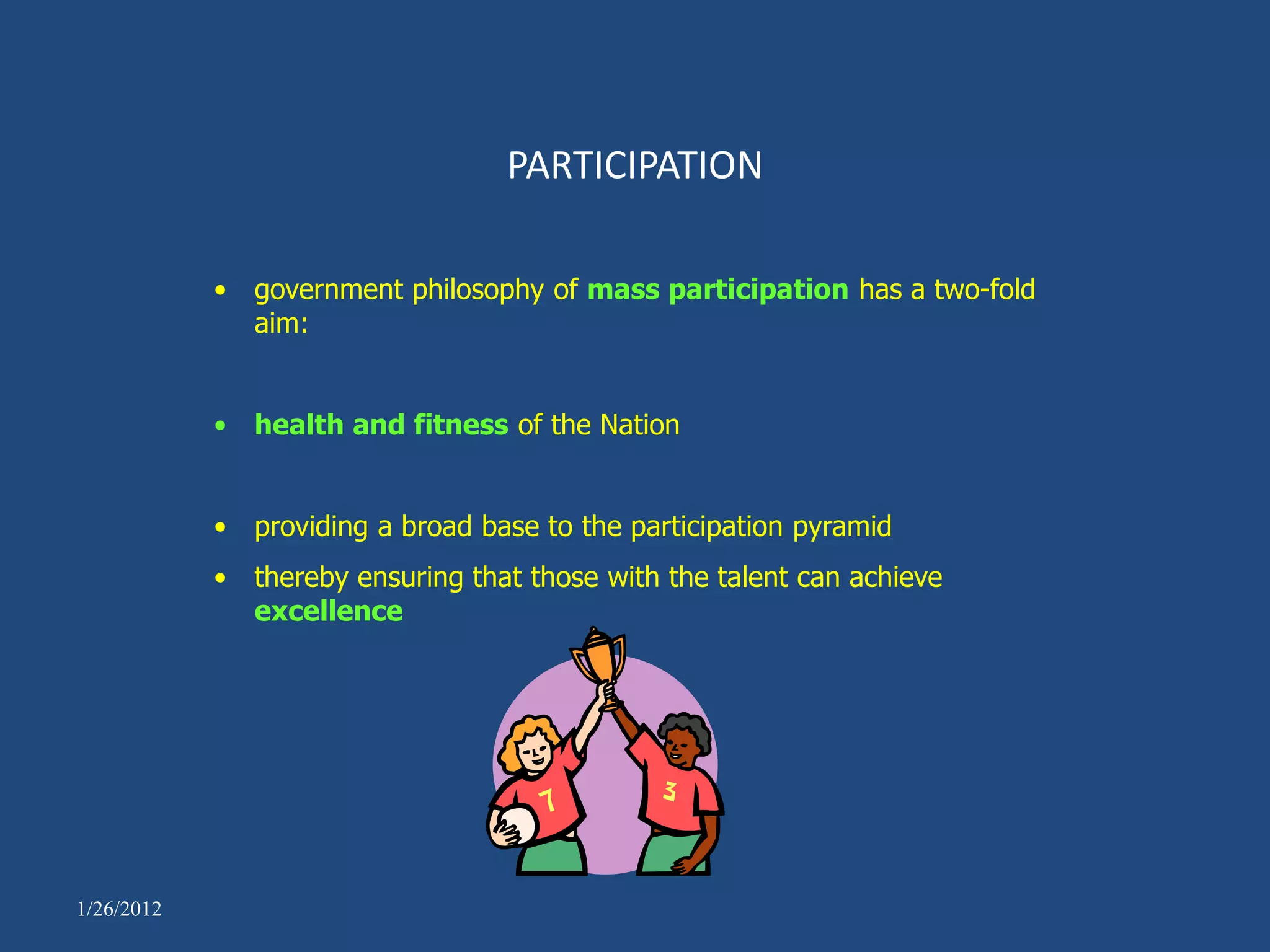 PARTICIPATION

            • government philosophy of mass participation has a two-fold
              aim:


            • health and fitness of the Nation


            • providing a broad base to the participation pyramid
            • thereby ensuring that those with the talent can achieve
              excellence




1/26/2012
 