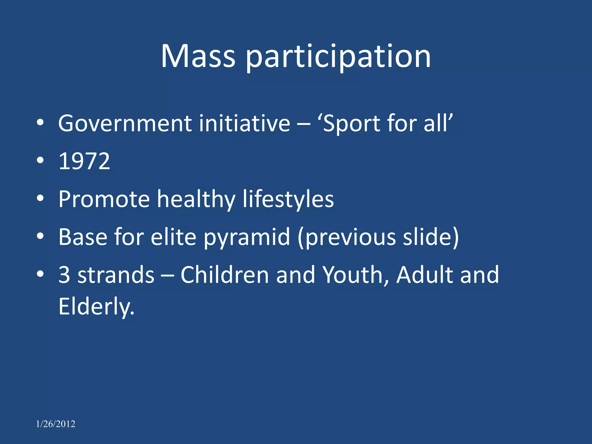 Mass participation
•   Government initiative – ‘Sport for all’
•   1972
•   Promote healthy lifestyles
•   Base for elite pyramid (previous slide)
•   3 strands – Children and Youth, Adult and
    Elderly.



1/26/2012
 