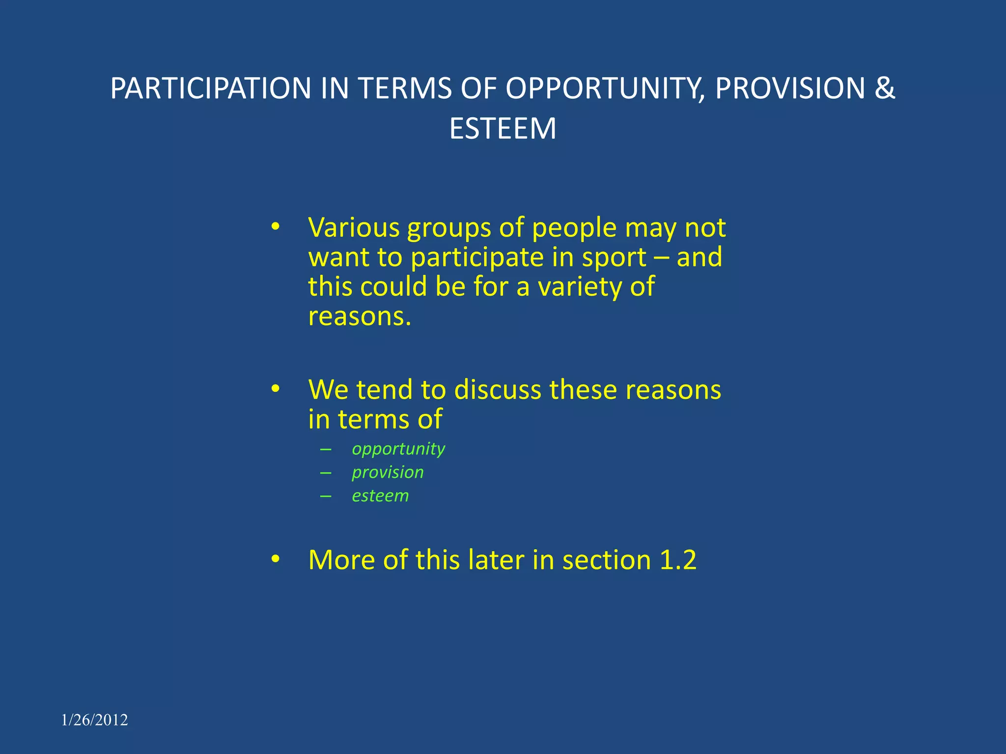 PARTICIPATION IN TERMS OF OPPORTUNITY, PROVISION &
                            ESTEEM

                • Various groups of people may not
                  want to participate in sport – and
                  this could be for a variety of
                  reasons.

                • We tend to discuss these reasons
                  in terms of
                    –   opportunity
                    –   provision
                    –   esteem


                • More of this later in section 1.2




1/26/2012
 