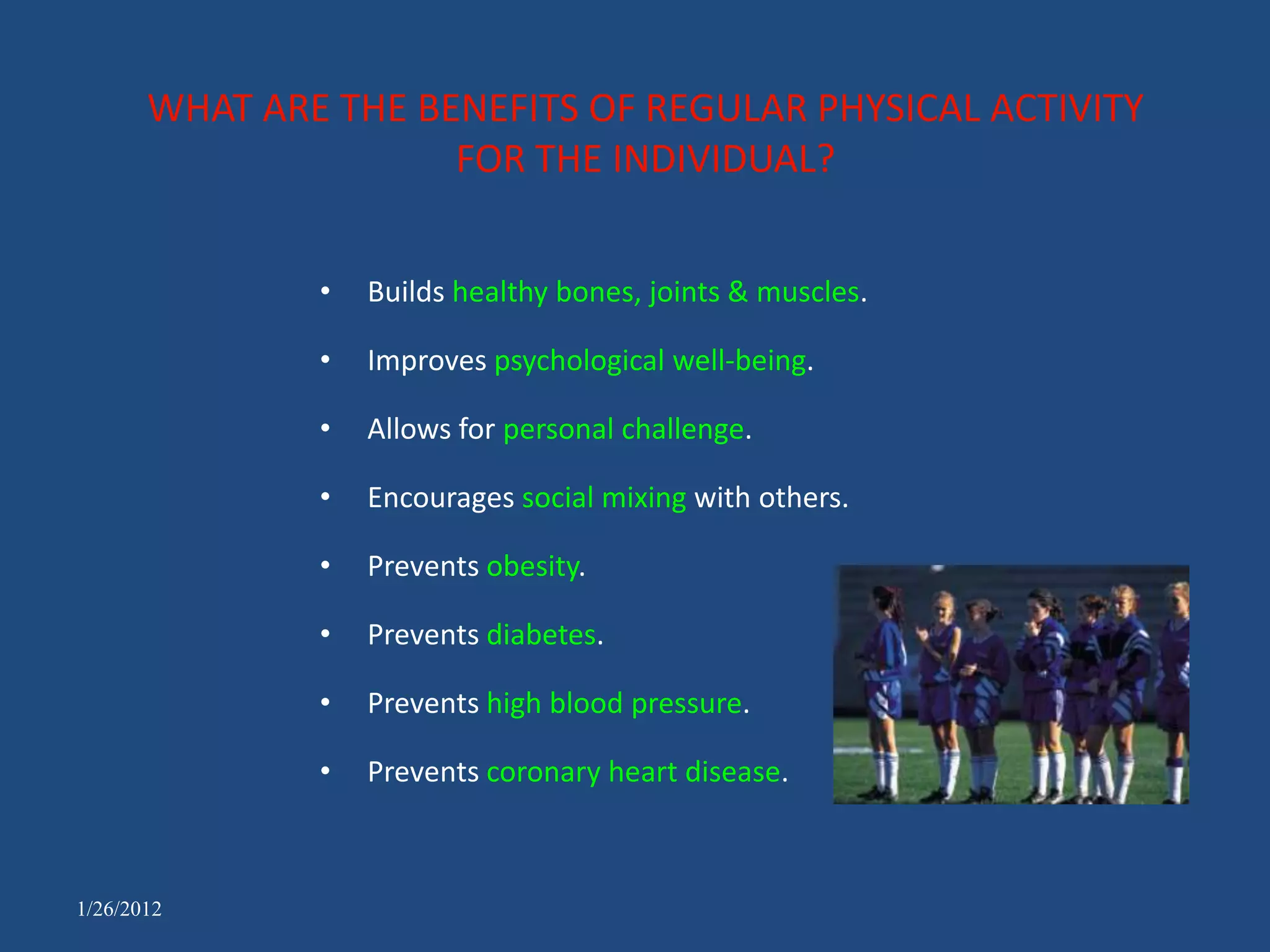 WHAT ARE THE BENEFITS OF REGULAR PHYSICAL ACTIVITY
                      FOR THE INDIVIDUAL?


               •   Builds healthy bones, joints & muscles.

               •   Improves psychological well-being.

               •   Allows for personal challenge.

               •   Encourages social mixing with others.

               •   Prevents obesity.

               •   Prevents diabetes.

               •   Prevents high blood pressure.

               •   Prevents coronary heart disease.



1/26/2012
 