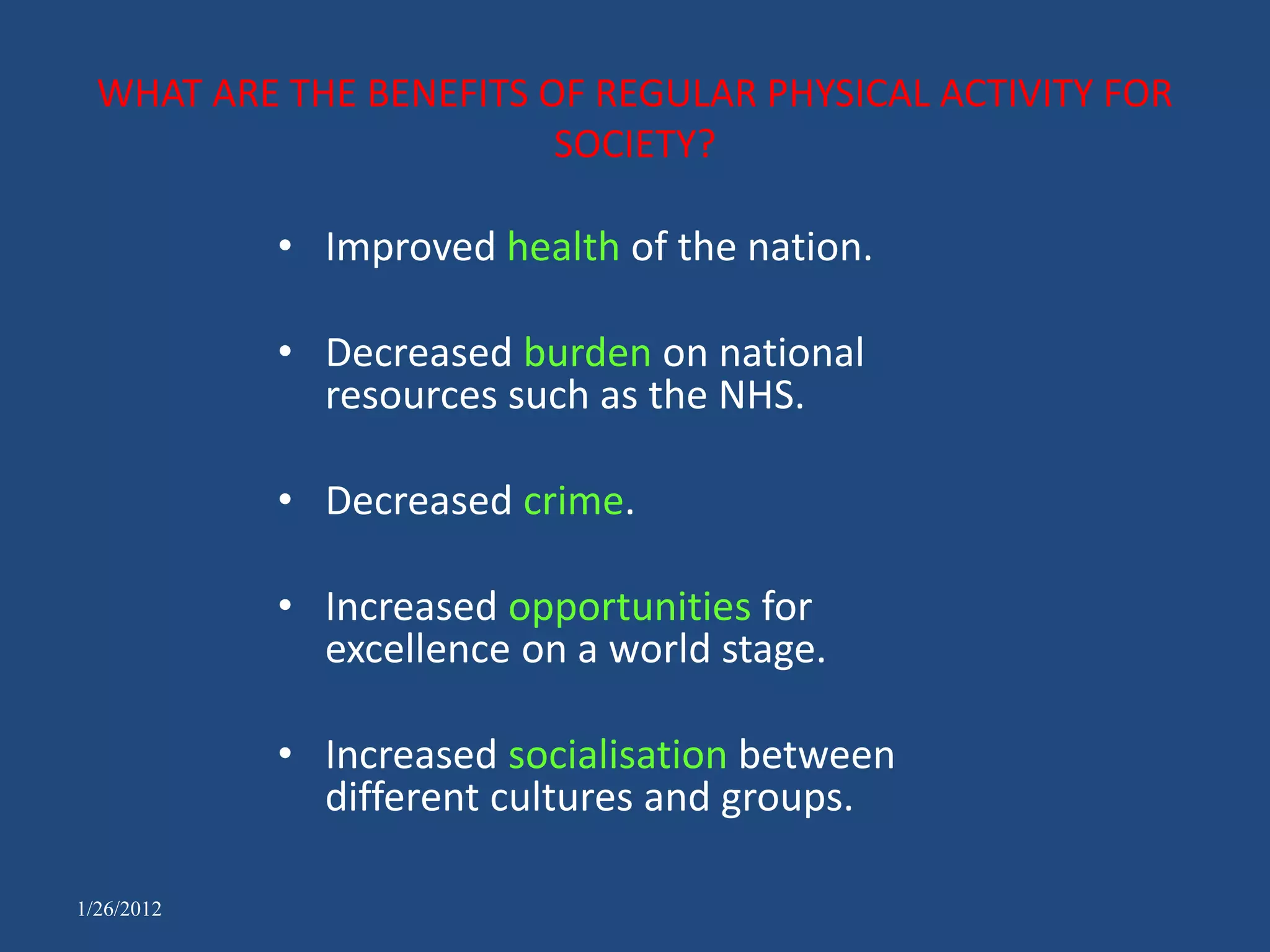WHAT ARE THE BENEFITS OF REGULAR PHYSICAL ACTIVITY FOR
                         SOCIETY?

            • Improved health of the nation.

            • Decreased burden on national
              resources such as the NHS.

            • Decreased crime.

            • Increased opportunities for
              excellence on a world stage.

            • Increased socialisation between
              different cultures and groups.

1/26/2012
 
