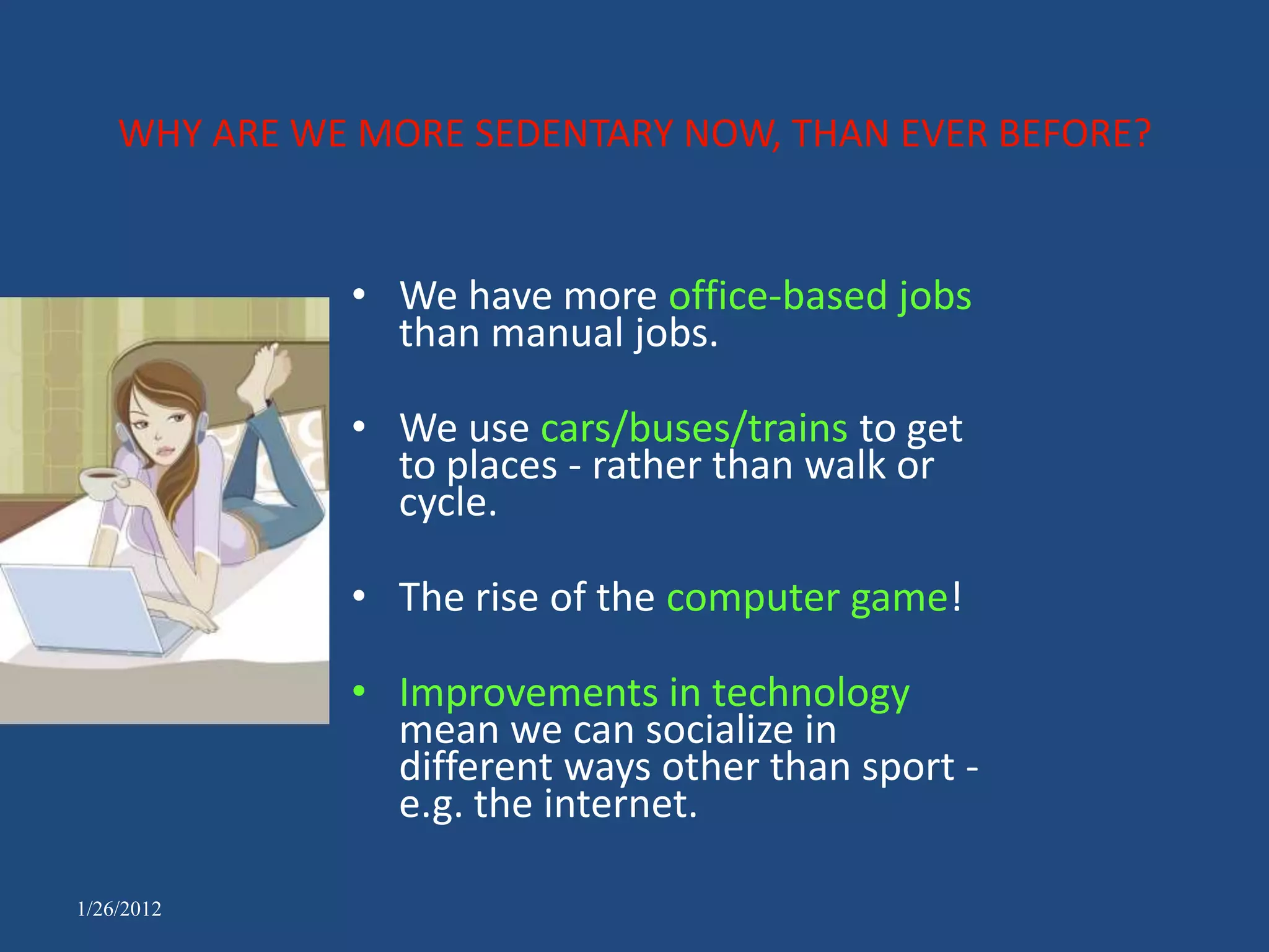 WHY ARE WE MORE SEDENTARY NOW, THAN EVER BEFORE?


              • We have more office-based jobs
                than manual jobs.

              • We use cars/buses/trains to get
                to places - rather than walk or
                cycle.

              • The rise of the computer game!

              • Improvements in technology
                mean we can socialize in
                different ways other than sport -
                e.g. the internet.

1/26/2012
 