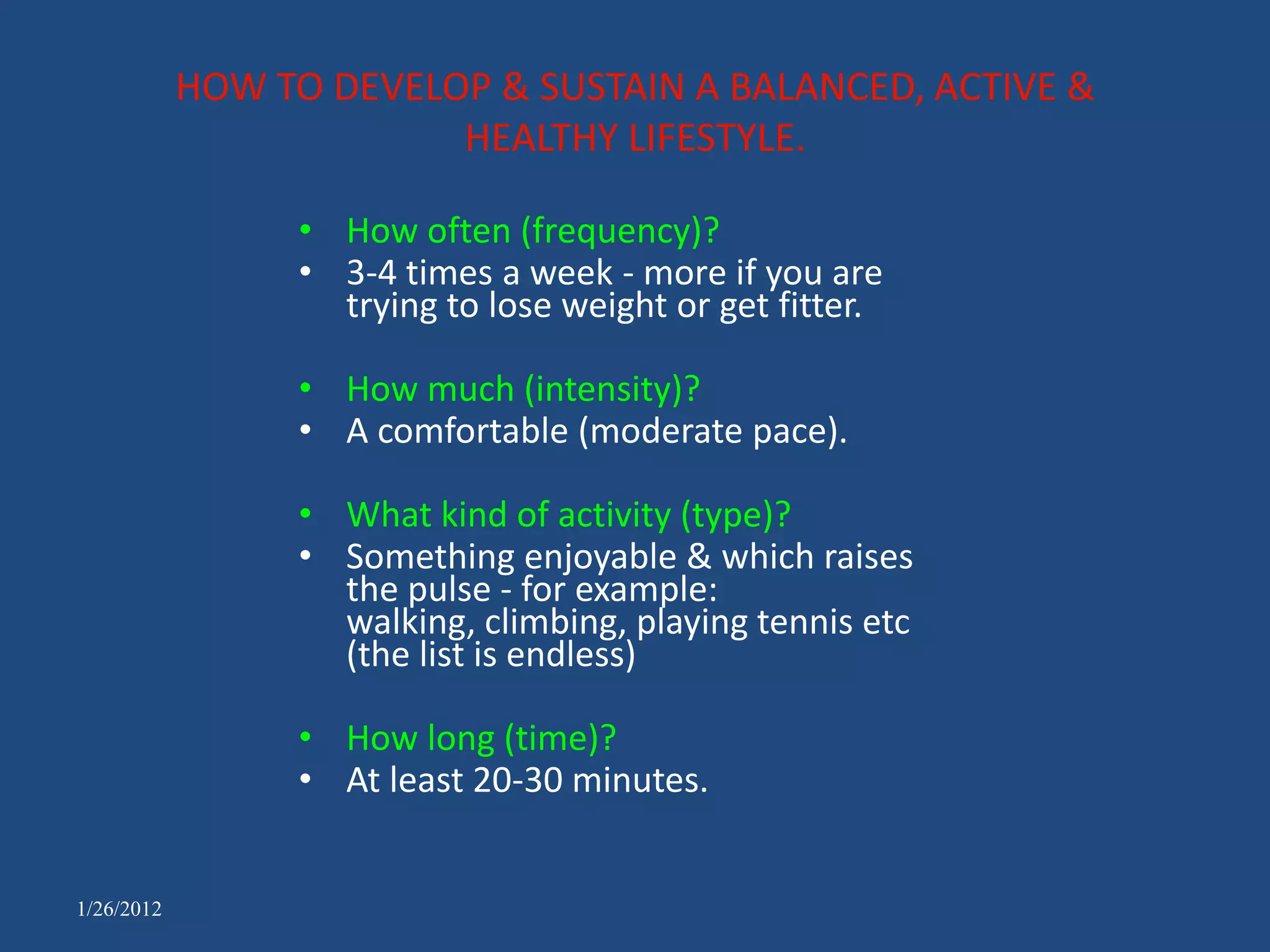 HOW TO DEVELOP & SUSTAIN A BALANCED, ACTIVE &
                         HEALTHY LIFESTYLE.

                  • How often (frequency)?
                  • 3-4 times a week - more if you are
                    trying to lose weight or get fitter.

                  • How much (intensity)?
                  • A comfortable (moderate pace).

                  • What kind of activity (type)?
                  • Something enjoyable & which raises
                    the pulse - for example:
                    walking, climbing, playing tennis etc
                    (the list is endless)

                  • How long (time)?
                  • At least 20-30 minutes.


1/26/2012
 