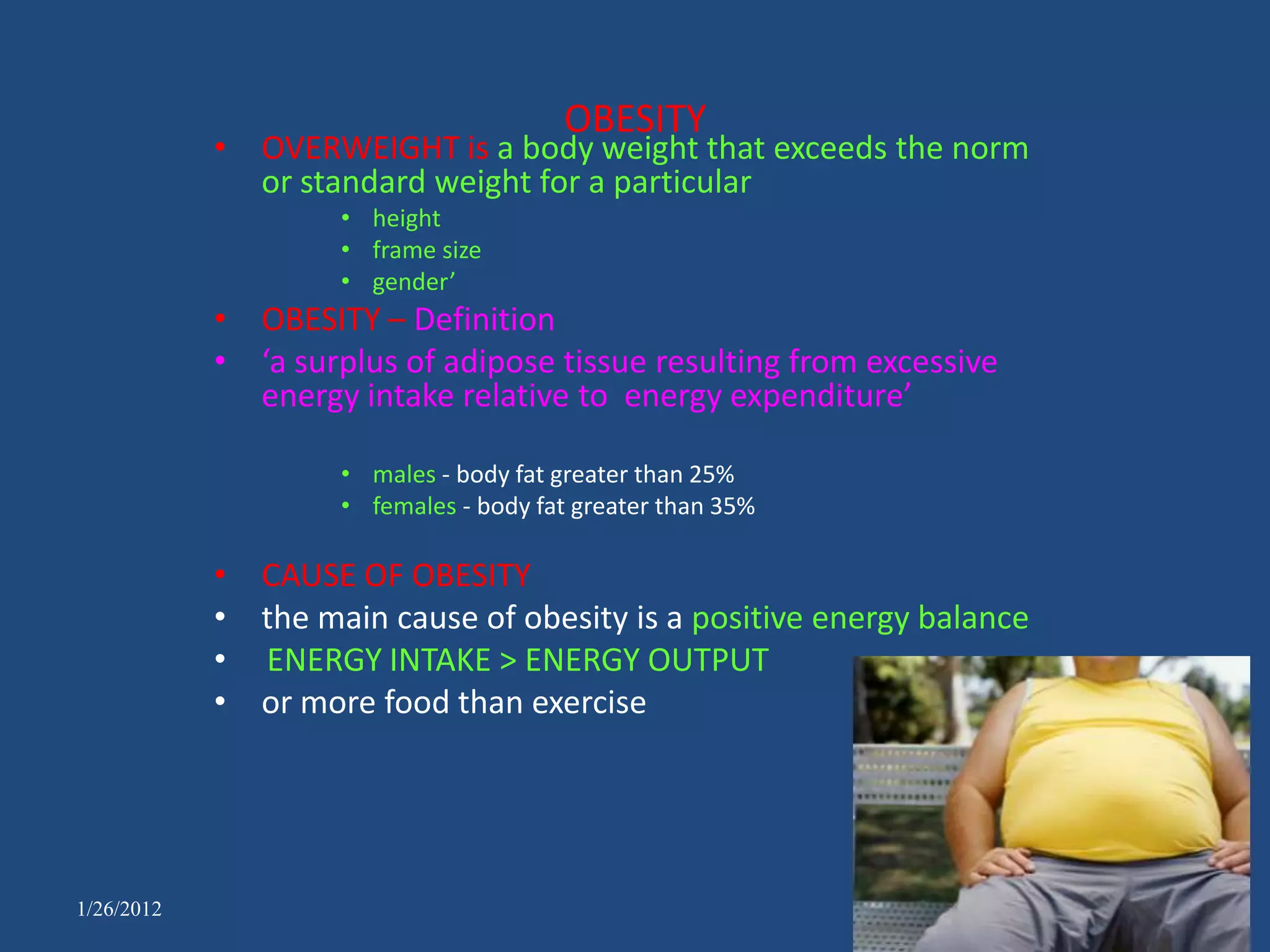OBESITY
            • OVERWEIGHT is a body weight that exceeds the norm
              or standard weight for a particular
                    • height
                    • frame size
                    • gender’
            • OBESITY – Definition
            • ‘a surplus of adipose tissue resulting from excessive
              energy intake relative to energy expenditure’

                    • males - body fat greater than 25%
                    • females - body fat greater than 35%

            • CAUSE OF OBESITY
            • the main cause of obesity is a positive energy balance
            • ENERGY INTAKE > ENERGY OUTPUT
            • or more food than exercise




1/26/2012
 