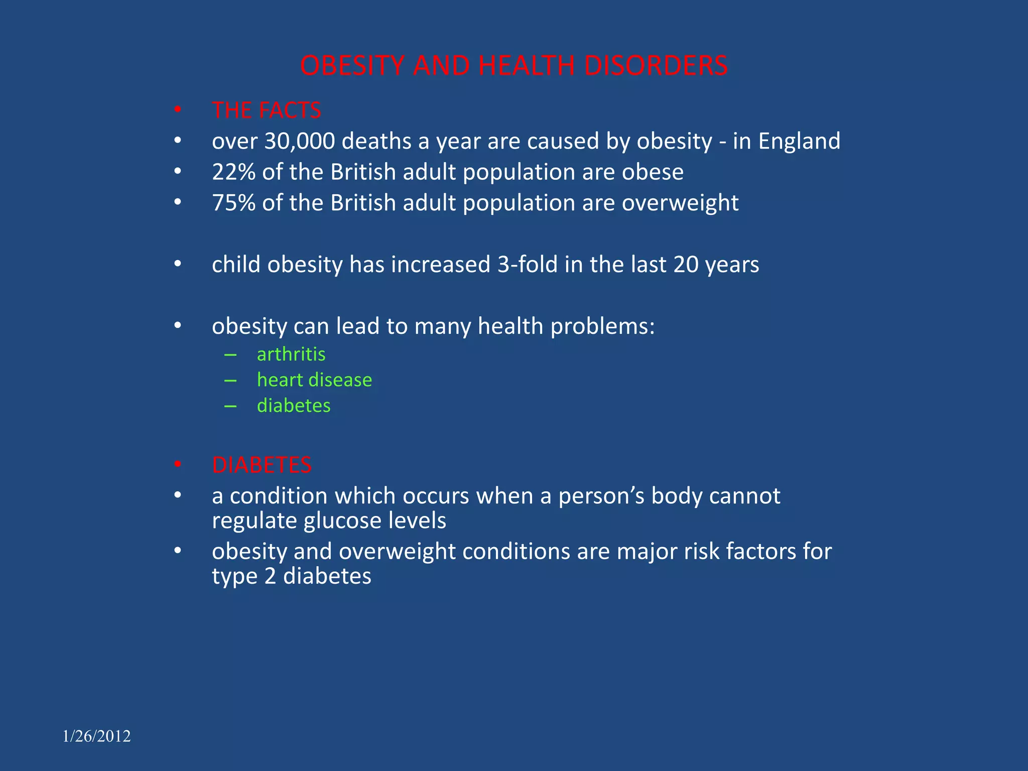 OBESITY AND HEALTH DISORDERS
            •   THE FACTS
            •   over 30,000 deaths a year are caused by obesity - in England
            •   22% of the British adult population are obese
            •   75% of the British adult population are overweight

            •   child obesity has increased 3-fold in the last 20 years

            •   obesity can lead to many health problems:
                 – arthritis
                 – heart disease
                 – diabetes

            •   DIABETES
            •   a condition which occurs when a person’s body cannot
                regulate glucose levels
            •   obesity and overweight conditions are major risk factors for
                type 2 diabetes




1/26/2012
 