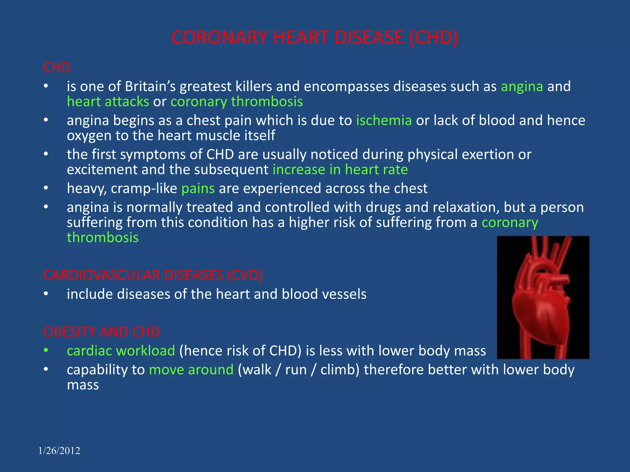 CORONARY HEART DISEASE (CHD)
 CHD
 • is one of Britain’s greatest killers and encompasses diseases such as angina and
    heart attacks or coronary thrombosis
 • angina begins as a chest pain which is due to ischemia or lack of blood and hence
    oxygen to the heart muscle itself
 • the first symptoms of CHD are usually noticed during physical exertion or
    excitement and the subsequent increase in heart rate
 • heavy, cramp-like pains are experienced across the chest
 • angina is normally treated and controlled with drugs and relaxation, but a person
    suffering from this condition has a higher risk of suffering from a coronary
    thrombosis

 CARDIOVASCULAR DISEASES (CVD)
 • include diseases of the heart and blood vessels

 OBESITY AND CHD
 • cardiac workload (hence risk of CHD) is less with lower body mass
 • capability to move around (walk / run / climb) therefore better with lower body
    mass



1/26/2012
 