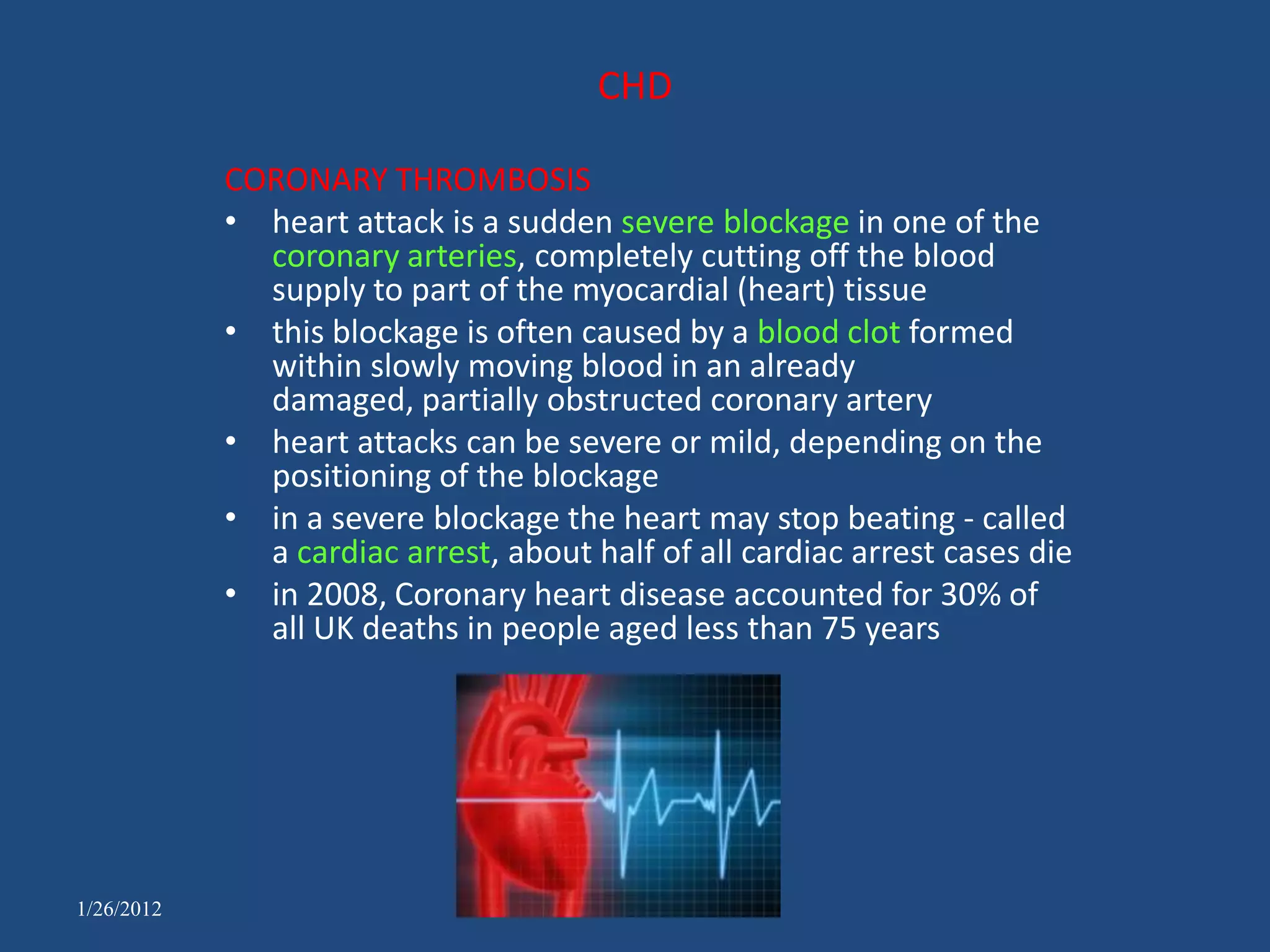 CHD

            CORONARY THROMBOSIS
            • heart attack is a sudden severe blockage in one of the
              coronary arteries, completely cutting off the blood
              supply to part of the myocardial (heart) tissue
            • this blockage is often caused by a blood clot formed
              within slowly moving blood in an already
              damaged, partially obstructed coronary artery
            • heart attacks can be severe or mild, depending on the
              positioning of the blockage
            • in a severe blockage the heart may stop beating - called
              a cardiac arrest, about half of all cardiac arrest cases die
            • in 2008, Coronary heart disease accounted for 30% of
              all UK deaths in people aged less than 75 years




1/26/2012
 