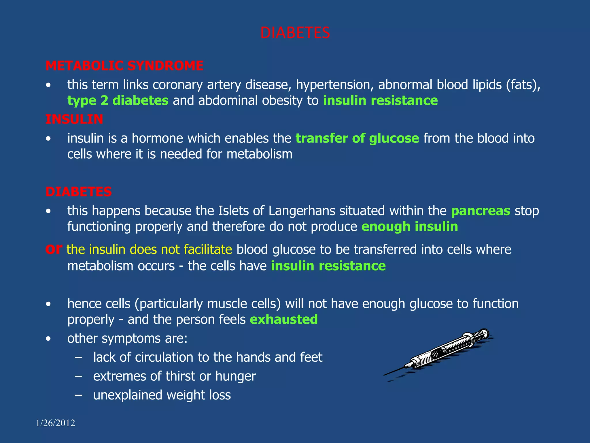 DIABETES
  METABOLIC SYNDROME
  • this term links coronary artery disease, hypertension, abnormal blood lipids (fats),
     type 2 diabetes and abdominal obesity to insulin resistance
  INSULIN
  • insulin is a hormone which enables the transfer of glucose from the blood into
     cells where it is needed for metabolism

  DIABETES
  • this happens because the Islets of Langerhans situated within the pancreas stop
     functioning properly and therefore do not produce enough insulin
  or the insulin does not facilitate blood glucose to be transferred into cells where
       metabolism occurs - the cells have insulin resistance

  •    hence cells (particularly muscle cells) will not have enough glucose to function
       properly - and the person feels exhausted
  •    other symptoms are:
        – lack of circulation to the hands and feet
        – extremes of thirst or hunger
        – unexplained weight loss

1/26/2012
 
