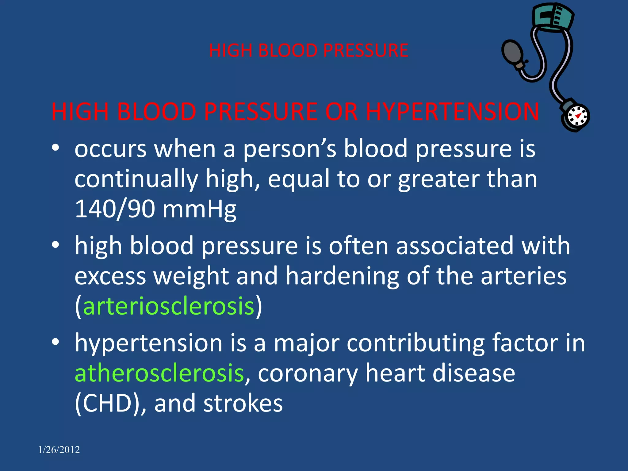 HIGH BLOOD PRESSURE


  HIGH BLOOD PRESSURE OR HYPERTENSION
  • occurs when a person’s blood pressure is
    continually high, equal to or greater than
    140/90 mmHg
  • high blood pressure is often associated with
    excess weight and hardening of the arteries
    (arteriosclerosis)
  • hypertension is a major contributing factor in
    atherosclerosis, coronary heart disease
    (CHD), and strokes
1/26/2012
 