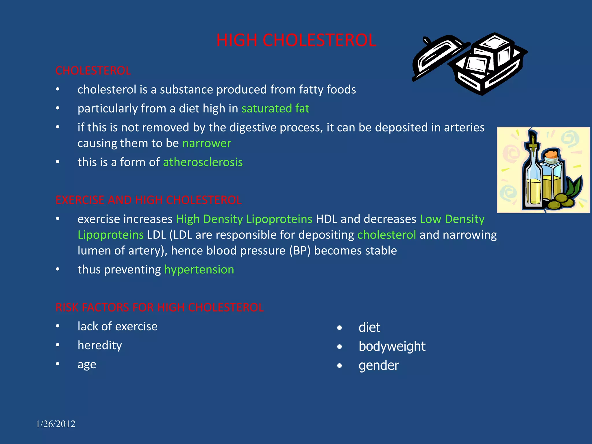 HIGH CHOLESTEROL
    CHOLESTEROL
    • cholesterol is a substance produced from fatty foods
    • particularly from a diet high in saturated fat
    • if this is not removed by the digestive process, it can be deposited in arteries
       causing them to be narrower
    • this is a form of atherosclerosis

    EXERCISE AND HIGH CHOLESTEROL
    • exercise increases High Density Lipoproteins HDL and decreases Low Density
       Lipoproteins LDL (LDL are responsible for depositing cholesterol and narrowing
       lumen of artery), hence blood pressure (BP) becomes stable
    • thus preventing hypertension

    RISK FACTORS FOR HIGH CHOLESTEROL
    • lack of exercise                                   •   diet
    • heredity                                           •   bodyweight
    • age                                                •   gender



1/26/2012
 