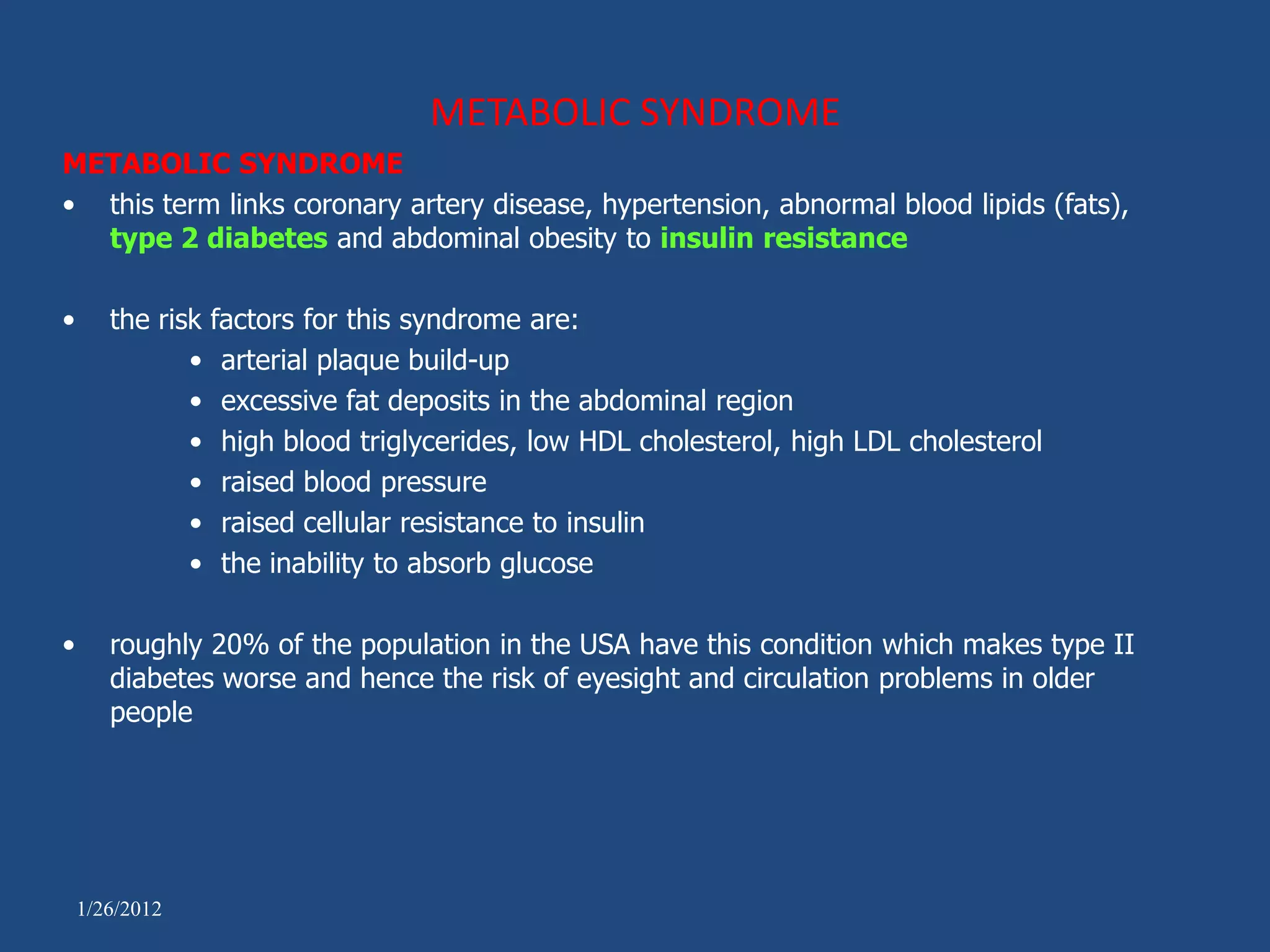 METABOLIC SYNDROME
METABOLIC SYNDROME
• this term links coronary artery disease, hypertension, abnormal blood lipids (fats),
  type 2 diabetes and abdominal obesity to insulin resistance

•      the risk factors for this syndrome are:
              • arterial plaque build-up
              • excessive fat deposits in the abdominal region
              • high blood triglycerides, low HDL cholesterol, high LDL cholesterol
              • raised blood pressure
              • raised cellular resistance to insulin
              • the inability to absorb glucose

•      roughly 20% of the population in the USA have this condition which makes type II
       diabetes worse and hence the risk of eyesight and circulation problems in older
       people




    1/26/2012
 