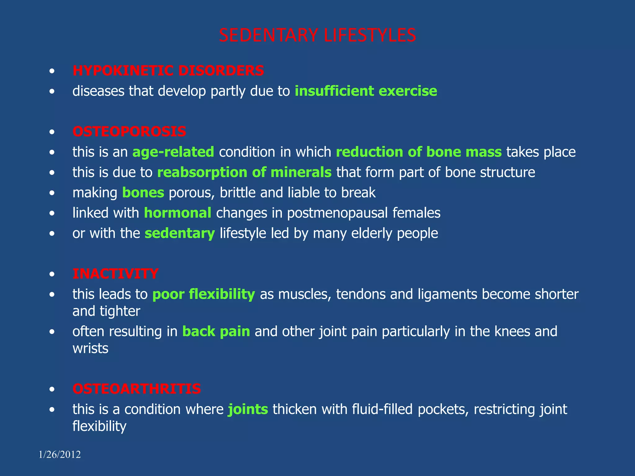 SEDENTARY LIFESTYLES
  •    HYPOKINETIC DISORDERS
  •    diseases that develop partly due to insufficient exercise

  •    OSTEOPOROSIS
  •    this is an age-related condition in which reduction of bone mass takes place
  •    this is due to reabsorption of minerals that form part of bone structure
  •    making bones porous, brittle and liable to break
  •    linked with hormonal changes in postmenopausal females
  •    or with the sedentary lifestyle led by many elderly people

  •    INACTIVITY
  •    this leads to poor flexibility as muscles, tendons and ligaments become shorter
       and tighter
  •    often resulting in back pain and other joint pain particularly in the knees and
       wrists

  •    OSTEOARTHRITIS
  •    this is a condition where joints thicken with fluid-filled pockets, restricting joint
       flexibility
1/26/2012
 