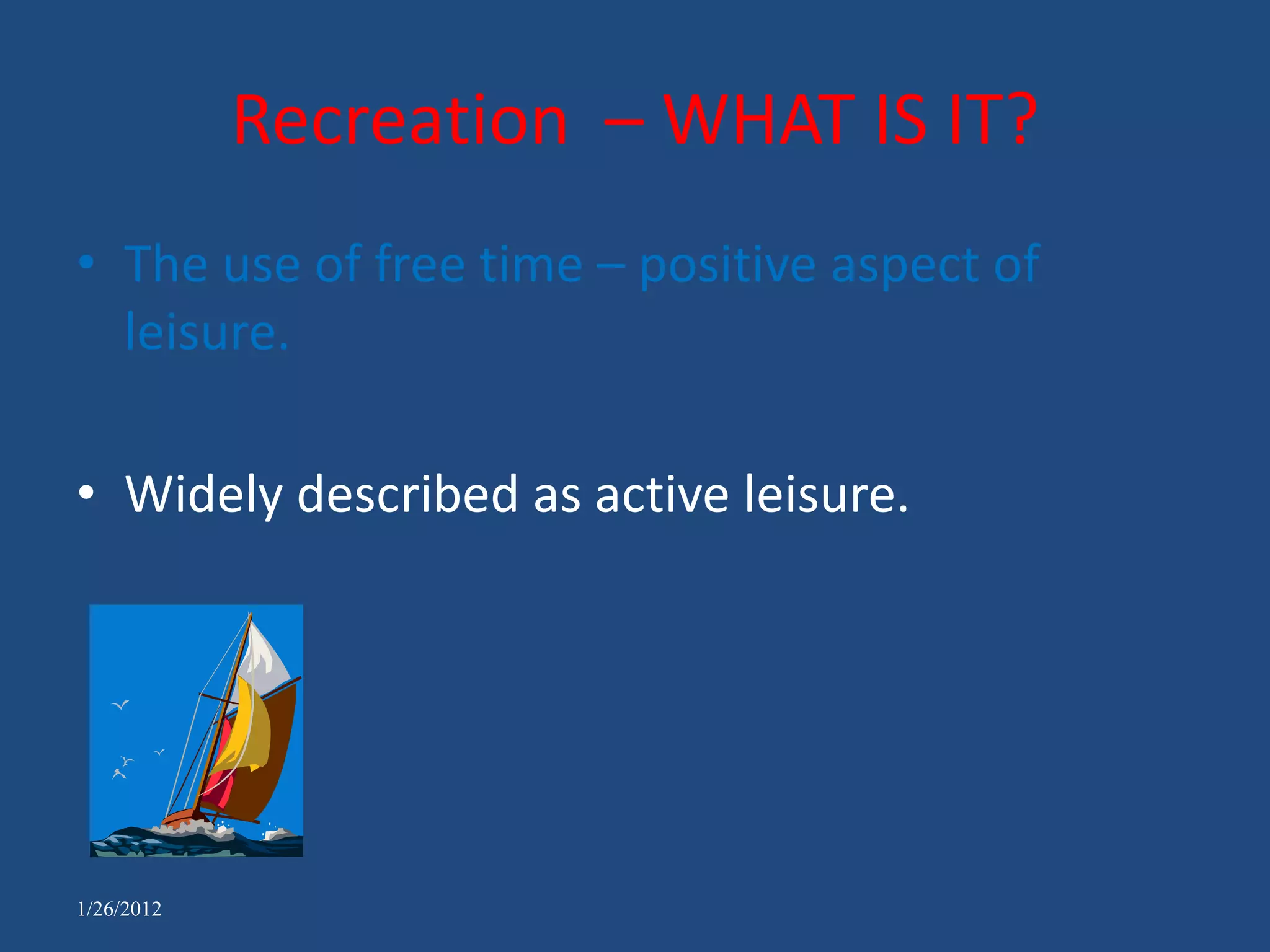 Recreation – WHAT IS IT?
• The use of free time – positive aspect of
  leisure.

• Widely described as active leisure.




1/26/2012
 