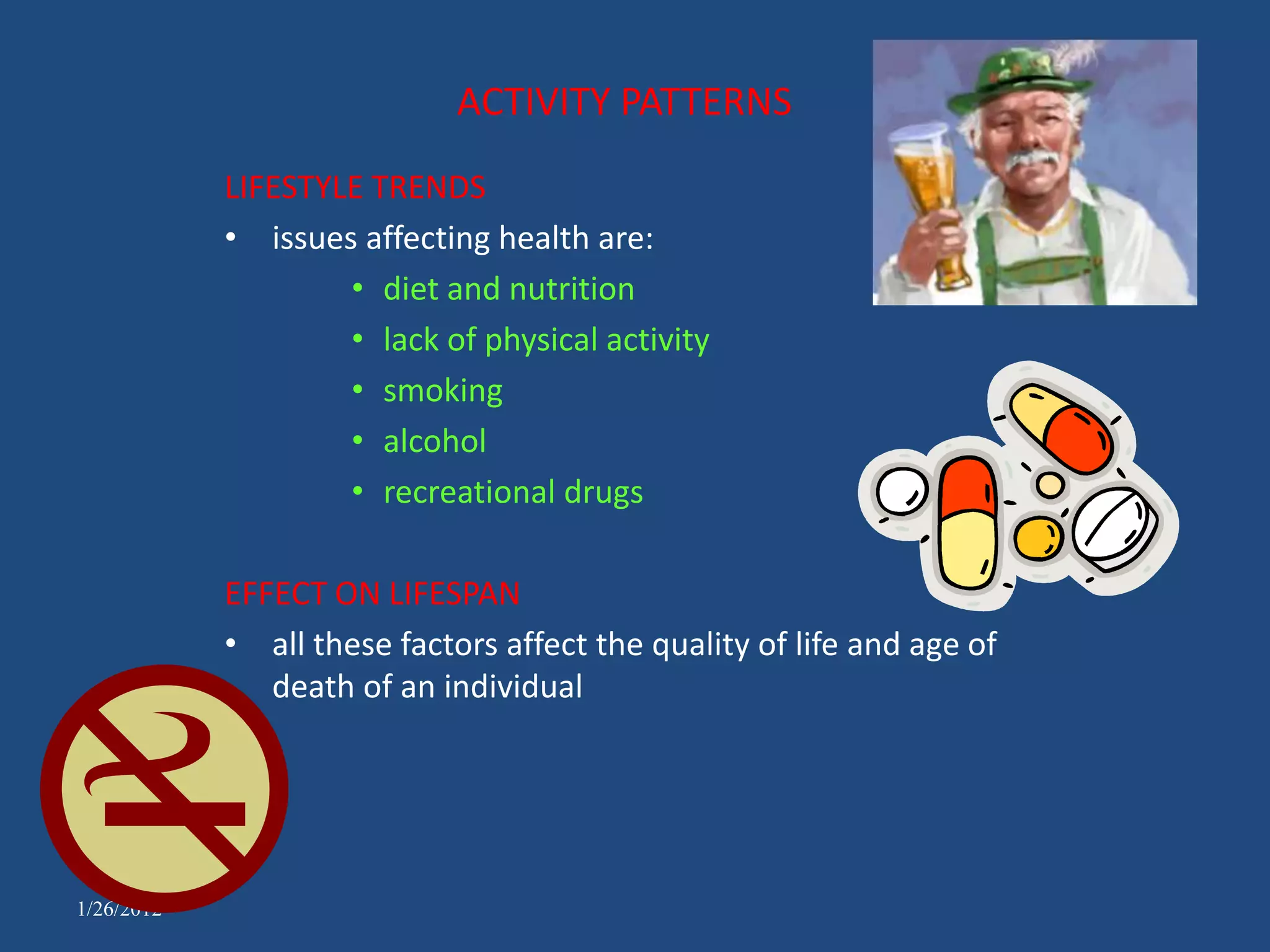 ACTIVITY PATTERNS
            LIFESTYLE TRENDS
            • issues affecting health are:
                    • diet and nutrition
                    • lack of physical activity
                    • smoking
                    • alcohol
                    • recreational drugs

            EFFECT ON LIFESPAN
            • all these factors affect the quality of life and age of
               death of an individual




1/26/2012
 