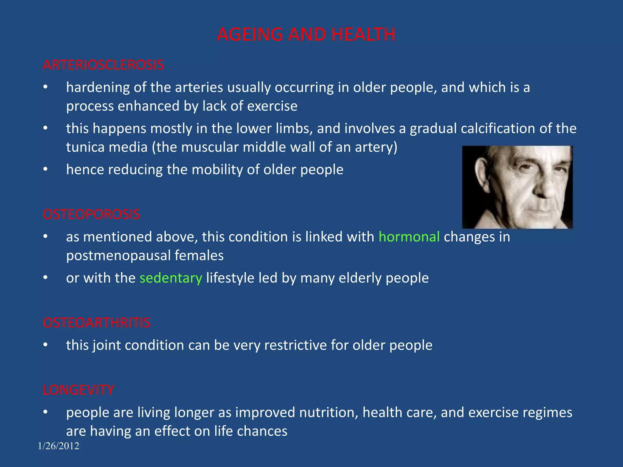 AGEING AND HEALTH
 ARTERIOSCLEROSIS
 • hardening of the arteries usually occurring in older people, and which is a
    process enhanced by lack of exercise
 • this happens mostly in the lower limbs, and involves a gradual calcification of the
    tunica media (the muscular middle wall of an artery)
 • hence reducing the mobility of older people

 OSTEOPOROSIS
 • as mentioned above, this condition is linked with hormonal changes in
    postmenopausal females
 • or with the sedentary lifestyle led by many elderly people

 OSTEOARTHRITIS
 • this joint condition can be very restrictive for older people

 LONGEVITY
 • people are living longer as improved nutrition, health care, and exercise regimes
    are having an effect on life chances
1/26/2012
 