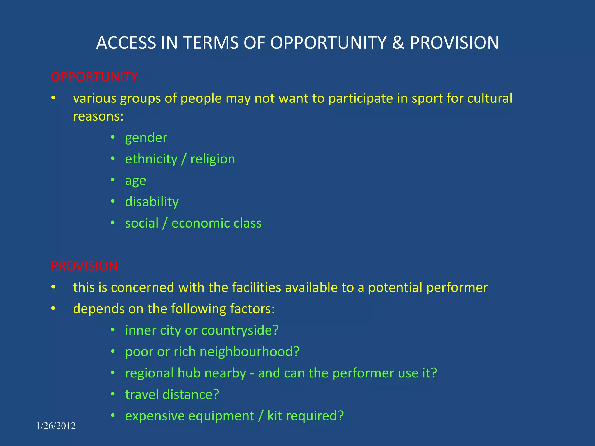 ACCESS IN TERMS OF OPPORTUNITY & PROVISION
   OPPORTUNITY
   • various groups of people may not want to participate in sport for cultural
      reasons:
            • gender
            • ethnicity / religion
            • age
            • disability
            • social / economic class

   PROVISION
   • this is concerned with the facilities available to a potential performer
   • depends on the following factors:
             • inner city or countryside?
             • poor or rich neighbourhood?
             • regional hub nearby - and can the performer use it?
             • travel distance?
             • expensive equipment / kit required?
1/26/2012
 