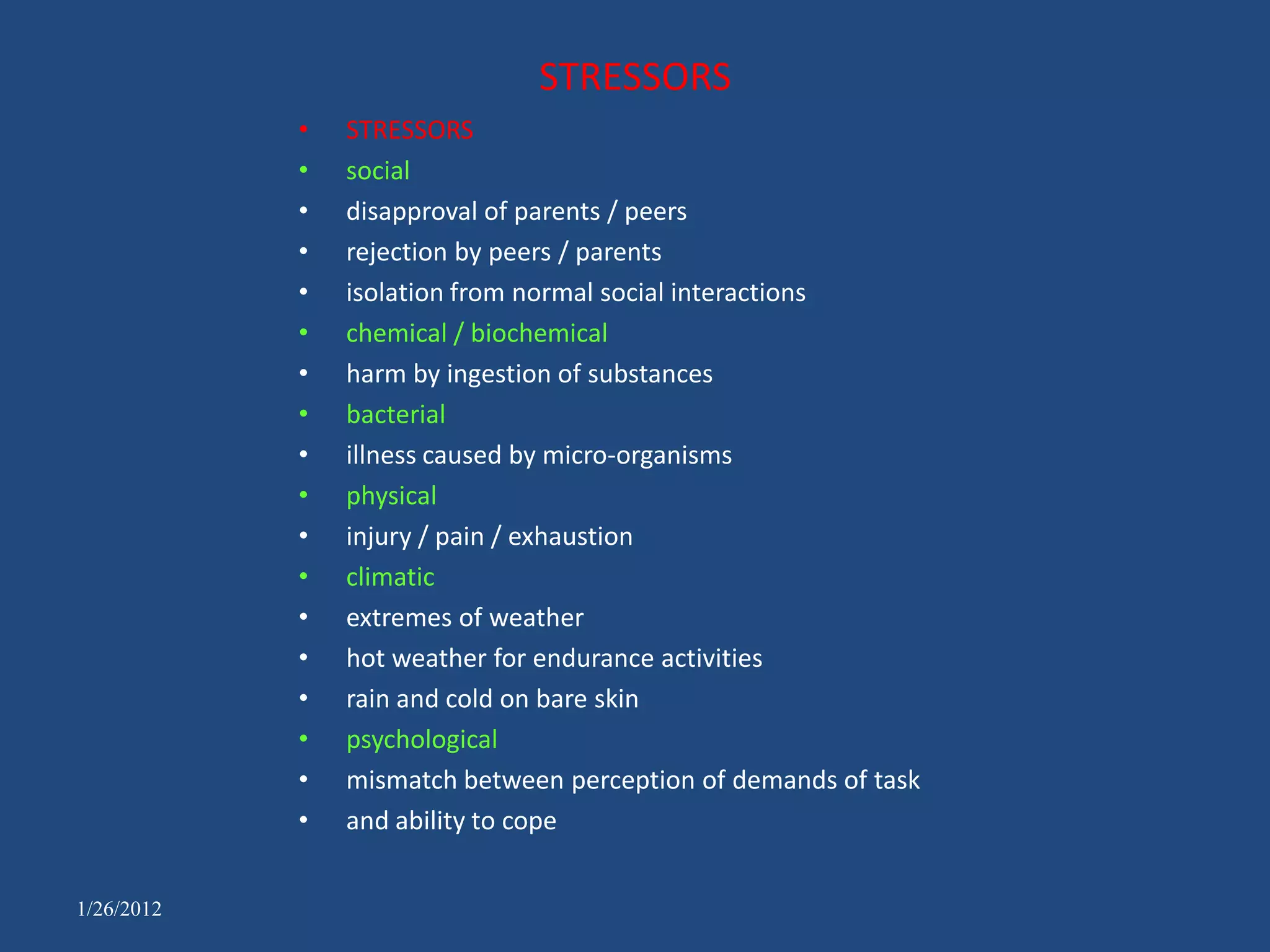 STRESSORS
            •   STRESSORS
            •   social
            •   disapproval of parents / peers
            •   rejection by peers / parents
            •   isolation from normal social interactions
            •   chemical / biochemical
            •   harm by ingestion of substances
            •   bacterial
            •   illness caused by micro-organisms
            •   physical
            •   injury / pain / exhaustion
            •   climatic
            •   extremes of weather
            •   hot weather for endurance activities
            •   rain and cold on bare skin
            •   psychological
            •   mismatch between perception of demands of task
            •   and ability to cope


1/26/2012
 