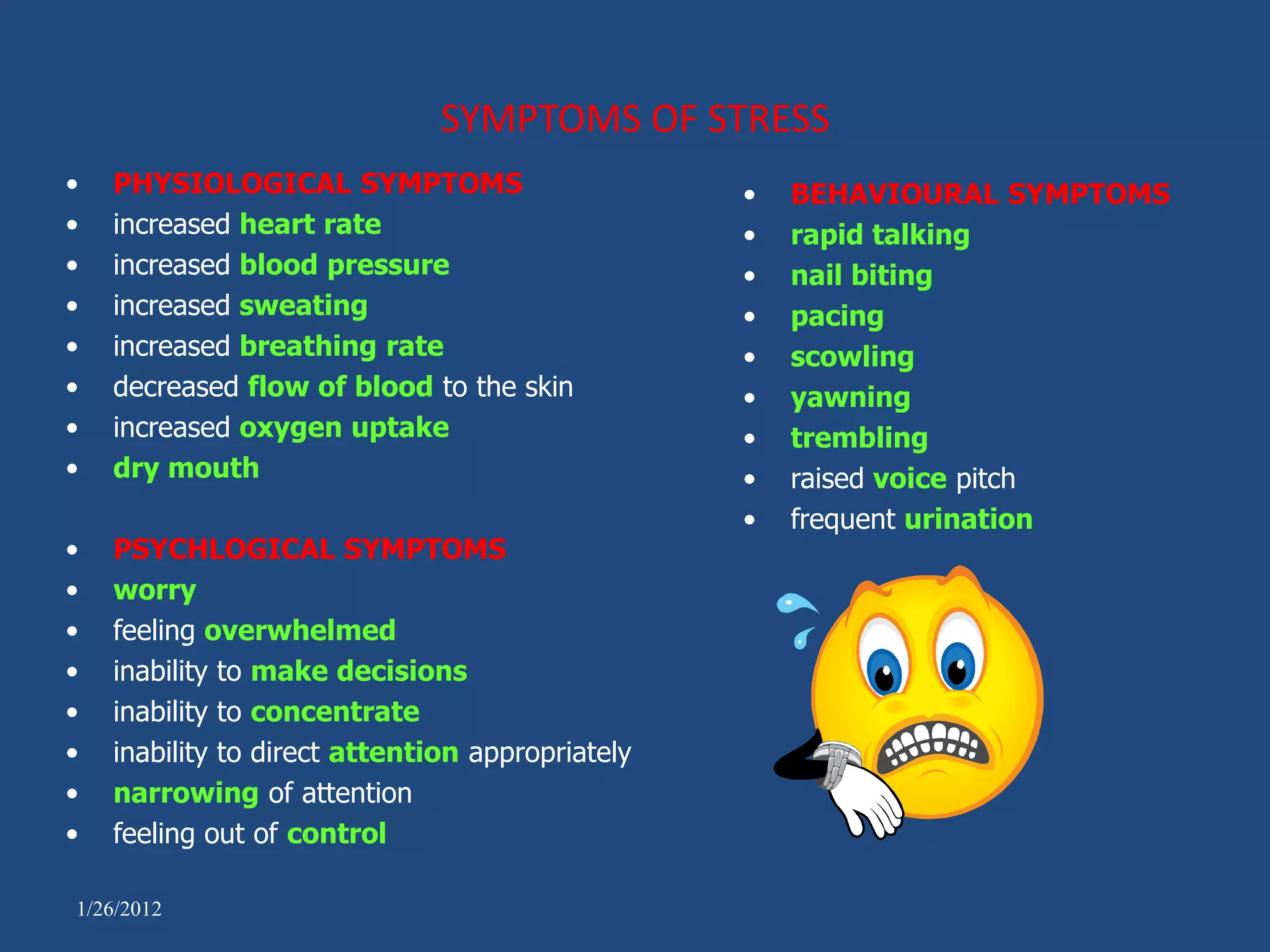 SYMPTOMS OF STRESS
•   PHYSIOLOGICAL SYMPTOMS                        •   BEHAVIOURAL SYMPTOMS
•   increased heart rate                          •   rapid talking
•   increased blood pressure                      •   nail biting
•   increased sweating                            •   pacing
•   increased breathing rate                      •   scowling
•   decreased flow of blood to the skin           •   yawning
•   increased oxygen uptake                       •   trembling
•   dry mouth                                     •   raised voice pitch
                                                  •   frequent urination
•   PSYCHLOGICAL SYMPTOMS
•   worry
•   feeling overwhelmed
•   inability to make decisions
•   inability to concentrate
•   inability to direct attention appropriately
•   narrowing of attention
•   feeling out of control

1/26/2012
 