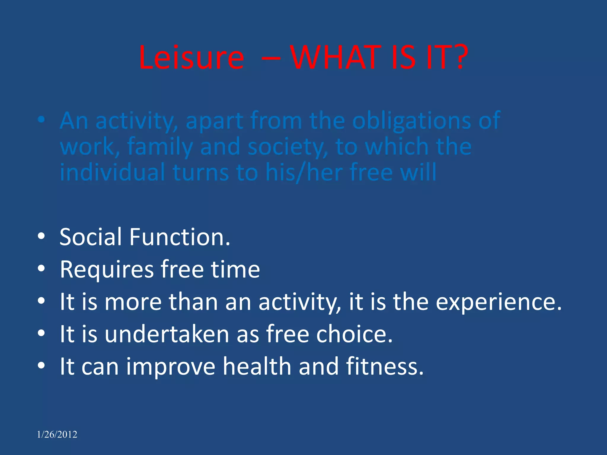 Leisure – WHAT IS IT?
• An activity, apart from the obligations of
  work, family and society, to which the
  individual turns to his/her free will

•   Social Function.
•   Requires free time
•   It is more than an activity, it is the experience.
•   It is undertaken as free choice.
•   It can improve health and fitness.

1/26/2012
 