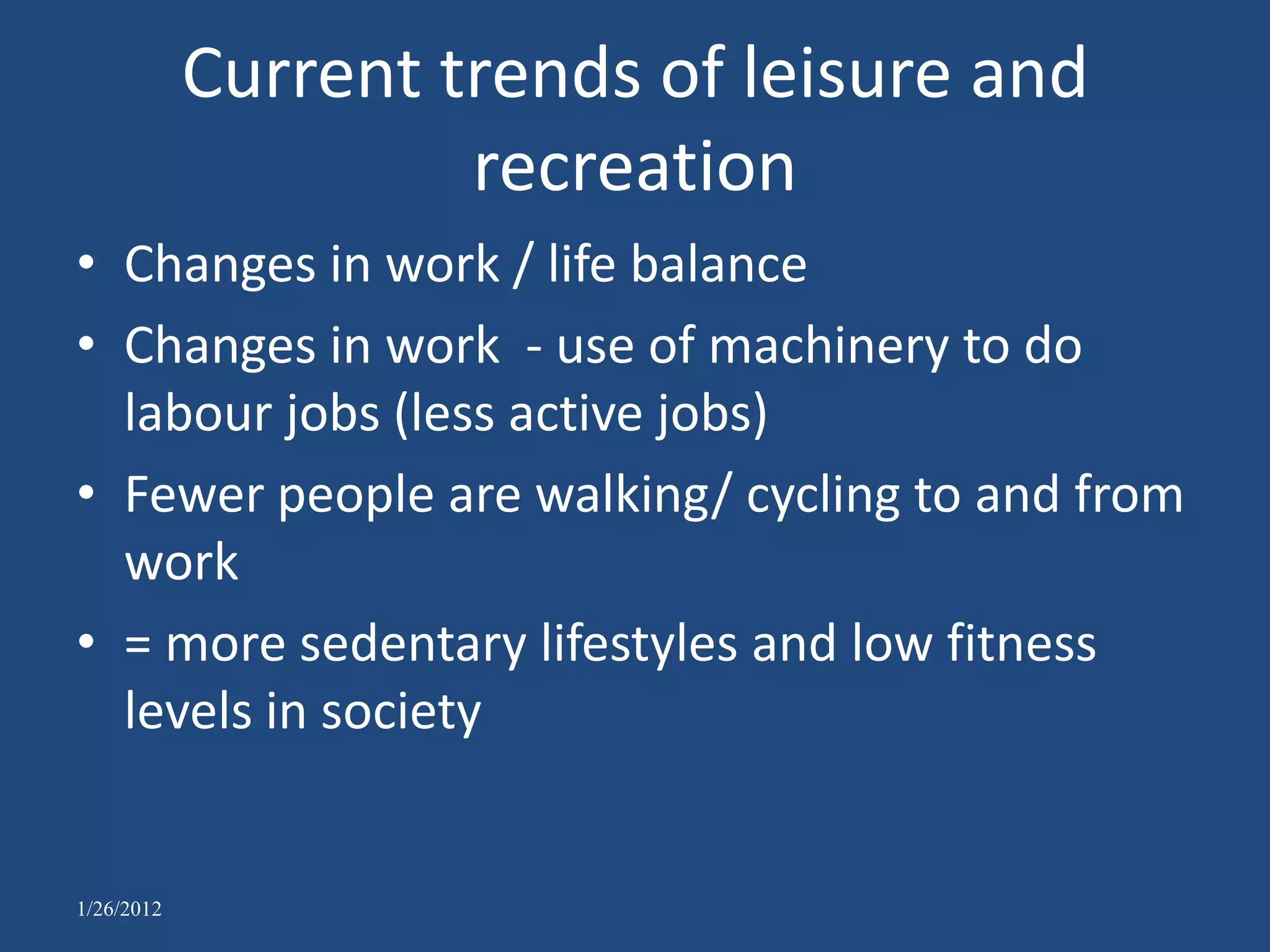 Current trends of leisure and
                     recreation
• Changes in work / life balance
• Changes in work - use of machinery to do
  labour jobs (less active jobs)
• Fewer people are walking/ cycling to and from
  work
• = more sedentary lifestyles and low fitness
  levels in society


1/26/2012
 